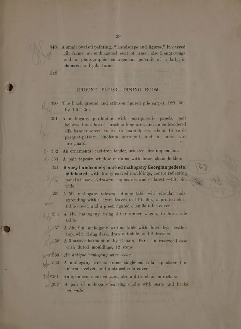 349 29 gilt frame, an emblazoned coat of arms; also 2 engravings and a photographic enlargement portrait of a lady, in ebonised and gilt frame GROUND FLOOR.—DINING ROOM. The black ground and crimson figured pile carpet, 18ft. Gin. by 12ft. 3in. A mahogany purdonium with marqueterie panels, pair bellows, brass hearth brush, a long-arm, and an embroidered silk banner screen to fix to mantelpiece, about 16 yards parquet-pattern linoleum surround, and a brass wire an fire guard An ornamental cast-iron fender, set steel fire implements A pair tapesty window curtains with brass chain holders A very handsomely marked mahogany Georgian pedestal sideboard, with finely carved mouldings, centre reflecting panel at back, 3 drawers, cupboards, and cellarette—ft. Gin. wide A 5ft. mahogany telescope dining table with circular ends, extending with 6 extra leaves to 14ft. 9in., a printed cloth table cover, and a green figured chenille table cover A 4ft. mahogany rising 3-tier dinner wagon, to form side table A 3ft. 9in. mahogany writing table with fluted legs, leather top, with rising desk, draw-out slide, and 2 drawers A 5-octave harmonium by Debain, Paris, in rosewood case with fluted mouldings, 12 stops An antique mahogany wine cooler A mahogany Grecian-frame single-end sofa, upholstered in marone velvet, and a striped sofa cover An open arm chair en suite, also a ditto chair on rockers A pair of mahogany carving chairs with seats and backs en suite