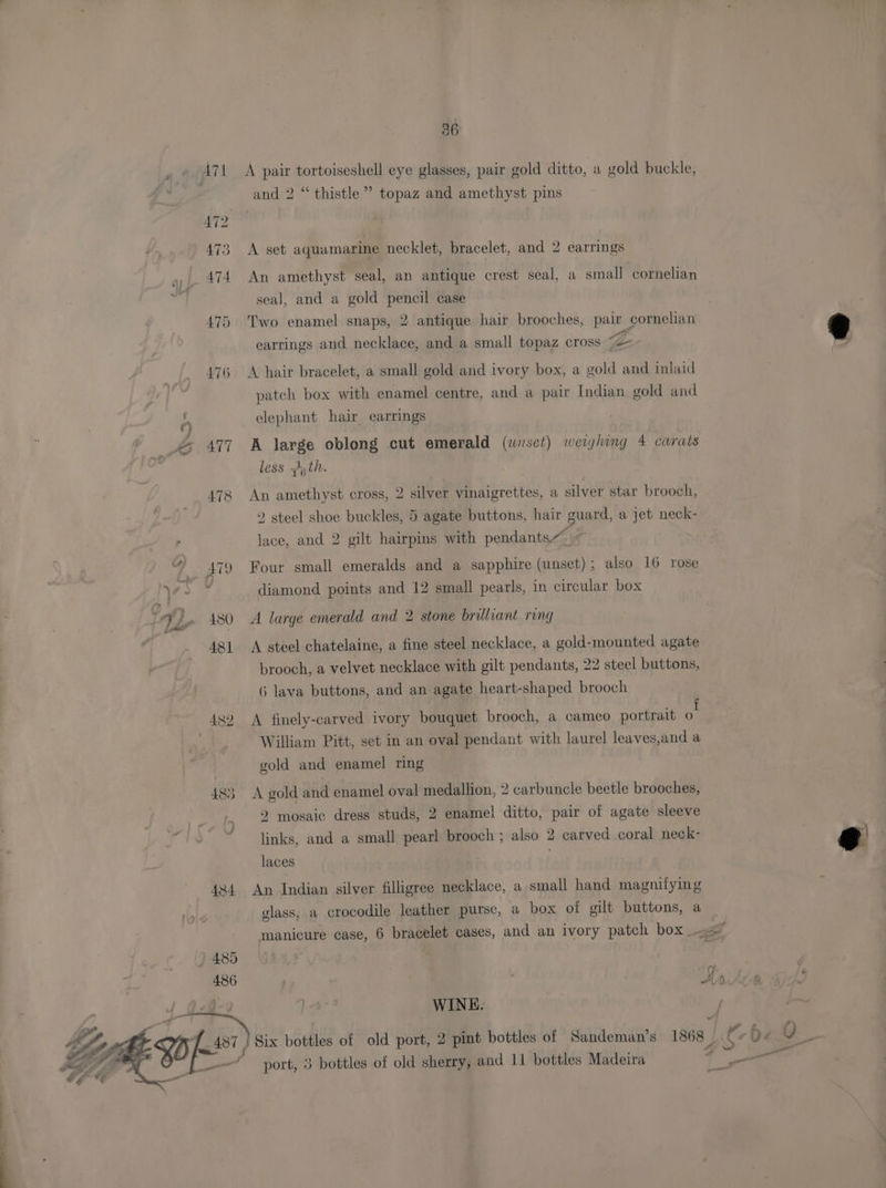 Y3- a ~I ~ 36 A pair tortoiseshell eye glasses, pair gold ditto, a gold buckle, and 2 “ thistle” topaz and amethyst pins A set aquamarine necklet, bracelet, and 2 earrings An amethyst seal, an antique crest seal, a small cornelian seal, and a gold pencil case Two enamel snaps, 2 antique hair brooches, pair cornelian earrings and necklace, and a small topaz cross f= A hair bracelet, a small gold and ivory box, a gold and inlaid patch box with enamel centre, and a pair Indian gold and elephant hair earrings A large oblong cut emerald (wnset) weiyling 4 carats Dare less zi, th. An amethyst cross, 2 silver vinaigrettes, a silver star brooch, 2 steel shoe buckles, 5 agate buttons, hair guard, a jet neck- lace, and 2 gilt hairpins with pendants Four small emeralds and a sapphire (unset); also 16 rose diamond points and 12 small pearls, in circular box A large emerald and 2 stone brilliant ring A steel chatelaine, a fine steel necklace, a gold-mounted agate brooch, a velvet necklace with gilt pendants, 22 steel buttons, 6 lava buttons, and an agate heart-shaped brooch A finely-carved ivory bouquet brooch, a cameo portrait a William Pitt, set in an oval pendant with laurel leaves,and a gold and enamel ring A gold and enamel oval medallion, 2 carbuncle beetle brooches, 2 mosaic dress studs, 2 enamel ditto, pair of agate sleeve links, and a small pearl brooch ; also 2 carved coral neck- laces An Indian silver filligree necklace, a small hand magnitying glass, a crocodile leather purse, a box of gilt buttons, a WINE. 1