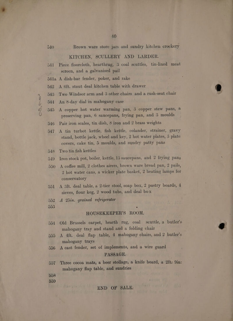 cS Brown ware store jars and sundry kitchen crockery KITCHEN, SCULLERY AND LARDER. Piece floorcloth, hearthrug, 3 coal scuttles, tin-limed meat screen, and a galvanised pail A dish-bar fender, poker, and rake A 6ft. stout deal kitchen table with drawer Two Windsor arm and 3 other chairs and a rush-seat chair A copper hot water warming pan, 3 copper stew pans, @ preserving pan, 6 saucepans, frying pan, and 3 moulds Pair iron scales, tin dish, 8 iron and 2 brass weights A tin turbot kettle, fish kettle, colander, straimer, gravy stand, bottle jack, wheel and key, 2 hot water plates, 3 plate covers, cake tin, 5 moulds, and sundry patty pans Two tin fish kettles Iron stock pot, boiler, kettle, 13 saucepans, and 2 frying pang A coffee mill, 2 clothes airers, brown ware bread pan, 2 pails, 2 hot water cans, a wicker plate basket, 2 heating lamps for conservatory A 3ft. deal table, a 2-tier stool, soap box, 2 pastry boards, 4 sieves, flour keg, 2 wood tubs, and deal box A 2din. grained refrigerator HOUSEKEEPER’S ROOM. Old Brussels carpet, hearth rug, coal scuttle, a butler’s mahogany tray and stand and a folding chair A 4ft. deal flap table, 4 mahogany chairs, and 2 butler’s mahogany trays A cast fender, set of implements, and a wire guard , PASSAGE: Three cocoa mats; a beer stollage; a knife board, a 2ft: 9in: mahogany flap table, and sundries END OF SALE: @