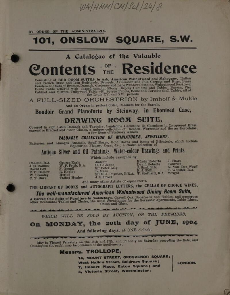 > Jota all why] CH) Led /24) £ BY ORDER OF THE ADMINISTRATRIX. A Catalogue of the Valuable Contents “ Residence and French Brass and Iron Bedsteads, Brussels, Axminster and Pile Carpets and Rugs, Brass Fenders and Sets of Brasses, Damask, Cretonne and Lace Window Curtains, Walnutwood Bookcase, Boule Table relieved with chased ormolu, Ebony Display Cabinets and Tables, Bureau, Pier Cabinet and Mirrors, Tulipwood Table with Sevres Panels, Boule and Tortoise-shell Tables, all of the Louis XV. and XVI. periods, A FULL-SIZED ORCHESTRION by Imhoff &amp; Mukle And an Organ in perfect order, Cabinets for the Barrels, Boudoir Grand Pianoforte by Steinway, in Ebonised Case, DRAWING ROOM SUITE, Covered in rich Satin Damask and Tapestry, handsome Garniture de Cheminee in Lacquered Brass. expensive Bracket and other Clocks, a unique collection of Dresden, Worcester ard Sevres Porcelains, a few items of Statuary, a most VALUABLE COLLECTION OF MINIATURES, JEWELLERY, Battersea and Limoges Enamels, Snuff Boxes, Gold Boxes and items of Bijouterie, which include Equestrian Figures, Cups, &amp;c.; a ehoice selection of Antique Silver and Oil Paintings, Water-colour Drawings and Prints, Which include examples by Challon, R.A. George Earle Judsum Edwin Roberts «J. Thors J. E. Collins W. P. Frith, R.A. H. Le Jeune David Roberts Tourrier David Cox F. Goupil Sir Peter Lely J. Sant, R.A. A. Van Der Werff E. C. Barlow E. Hopley L. Mars F. J. Skill T. Webster, R.A. W. Bromley Horloe Sir E. J. Poynter, P.R.A, T. Stothard, R.A. Wright Cc. T. Burt . Talbot Hughes ~ J. 8. Prout And many other Artists of equal merit. THE LIBRARY OF BOOKS and AUTOGRAPH LETTERS, the CELLAR OF CHOICE WINES, The well-manufactured American Walnutwood Dining Room Suite, A Carved Oak Suite of Furniture in Saddlebags, Carved Oak Bookcases and Tables, and numerous other Occasional Tables and Chairs, the went pats for the Servants’ Apartments, Table Linen, ina an ass. am 4a ee a ee ee Oe OO OS WHICH WILL BE SOLD BY AUCTION, ON THE PREMISES, On MONDAY, the zoth day of JUNE, 1904 And following days, at ONE o’clock. May be Viewed Privately on the 16th and 17th, and Publicly on Saturday preceding the Sale, and Catalogues (1s. each), may be obtained of the Auctioneers, Messrs. TROLLOPE, 14, MOUNT STREET, GROSVENOR SQUARE; West Halkin Street, Belgrave Square ; LONDON. 7, Hobart Place, Eaton Square; and 5, Victoria Street, Westminster ;