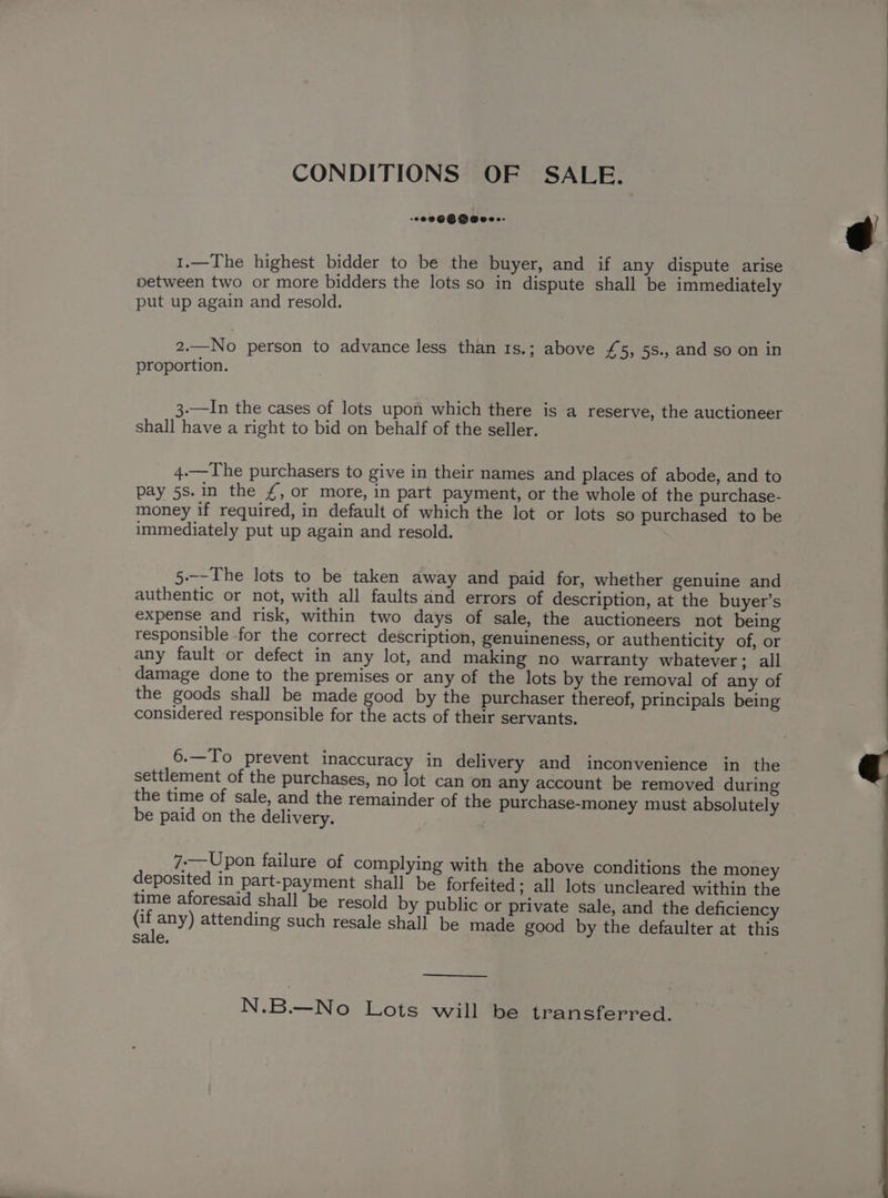CONDITIONS OF SALE. : 1.—The highest bidder to be the buyer, and if any dispute arise oetween two or more bidders the lots so in dispute shall be immediately put up again and resold. 2.—No person to advance less than 1s.; above £5, 5s., and so on in proportion. 3-—In the cases of lots upon which there is a reserve, the auctioneer shall have a right to bid on behalf of the seller. 4.—The purchasers to give in their names and places of abode, and to pay 5s. in the /, or more, in part payment, or the whole of the purchase- money if required, in default of which the lot or lots so purchased to be immediately put up again and resold. 5.--The lots to be taken away and paid for, whether genuine and authentic or not, with all faults and errors of description, at the buyer’s expense and risk, within two days of sale, the auctioneers not being responsible for the correct description, genuineness, or authenticity of, or any fault or defect in any lot, and making no warranty whatever; all damage done to the premises or any of the lots by the removal of any of the goods shall be made good by the purchaser thereof, principals being considered responsible for the acts of their servants. 6.—To prevent inaccuracy in delivery and inconvenience in the settlement of the purchases, no lot can on any account be removed during the time of sale, and the remainder of the purchase-money must absolutely be paid on the delivery. deposited in part-payment shall be forfeited; all lots uncleared within the time aforesaid shall be resold by public or private sale, and the deficiency any) attending such resale shall be made good by the defaulter at this sale. . —___ N.B.—No Lots will be transferred.