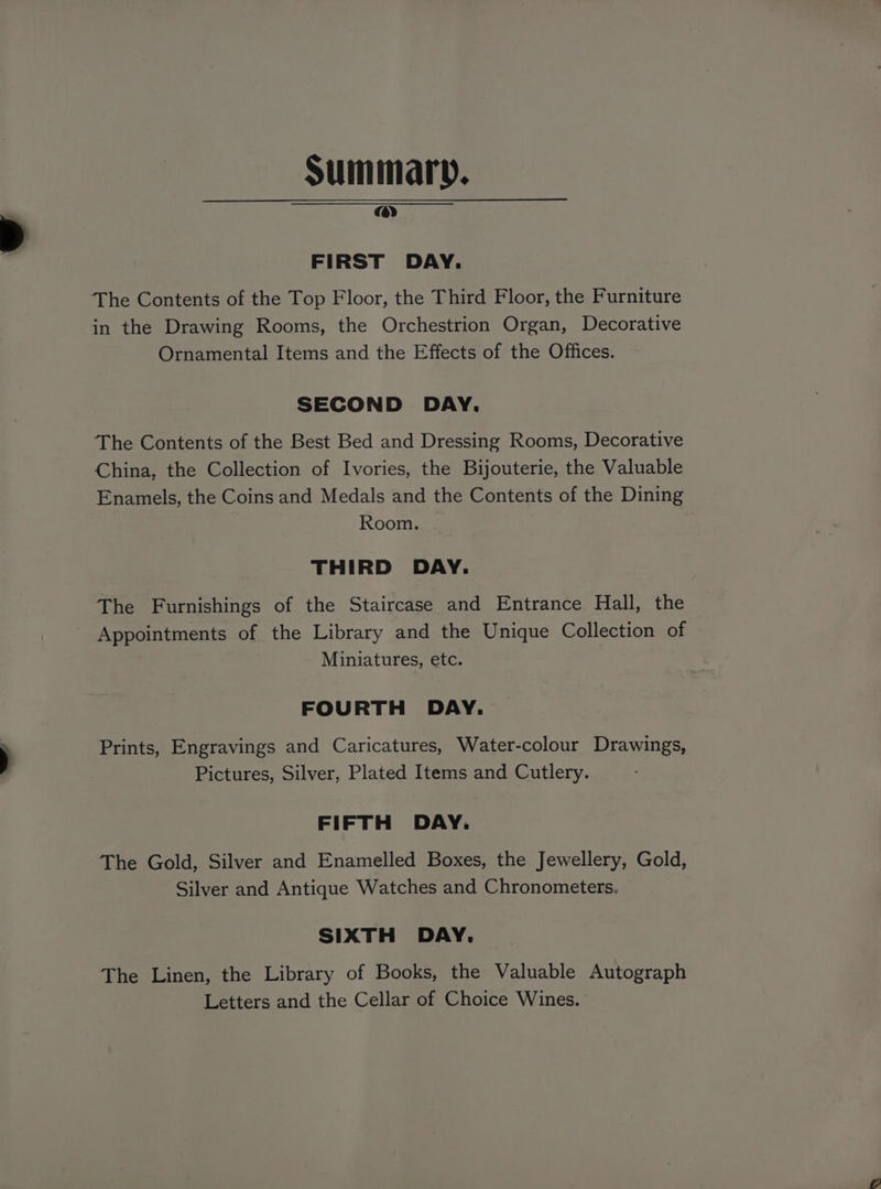Summary. a) FIRST DAY. The Contents of the Top Floor, the Third Floor, the Furniture in the Drawing Rooms, the Orchestrion Organ, Decorative Ornamental Items and the Effects of the Offices. SECOND DAY. The Contents of the Best Bed and Dressing Rooms, Decorative China, the Collection of Ivories, the Bijouterie, the Valuable Enamels, the Coins and Medals and the Contents of the Dining Room. THIRD DAY. The Furnishings of the Staircase and Entrance Hall, the ~ Appointments of the Library and the Unique Collection of Miniatures, etc. FOURTH DAY. Prints, Engravings and Caricatures, Water-colour Drawings, Pictures, Silver, Plated Items and Cutlery. FIFTH DAY. The Gold, Silver and Enamelled Boxes, the Jewellery, Gold, Silver and Antique Watches and Chronometers. SIXTH DAY. The Linen, the Library of Books, the Valuable Autograph Letters and the Cellar of Choice Wines.