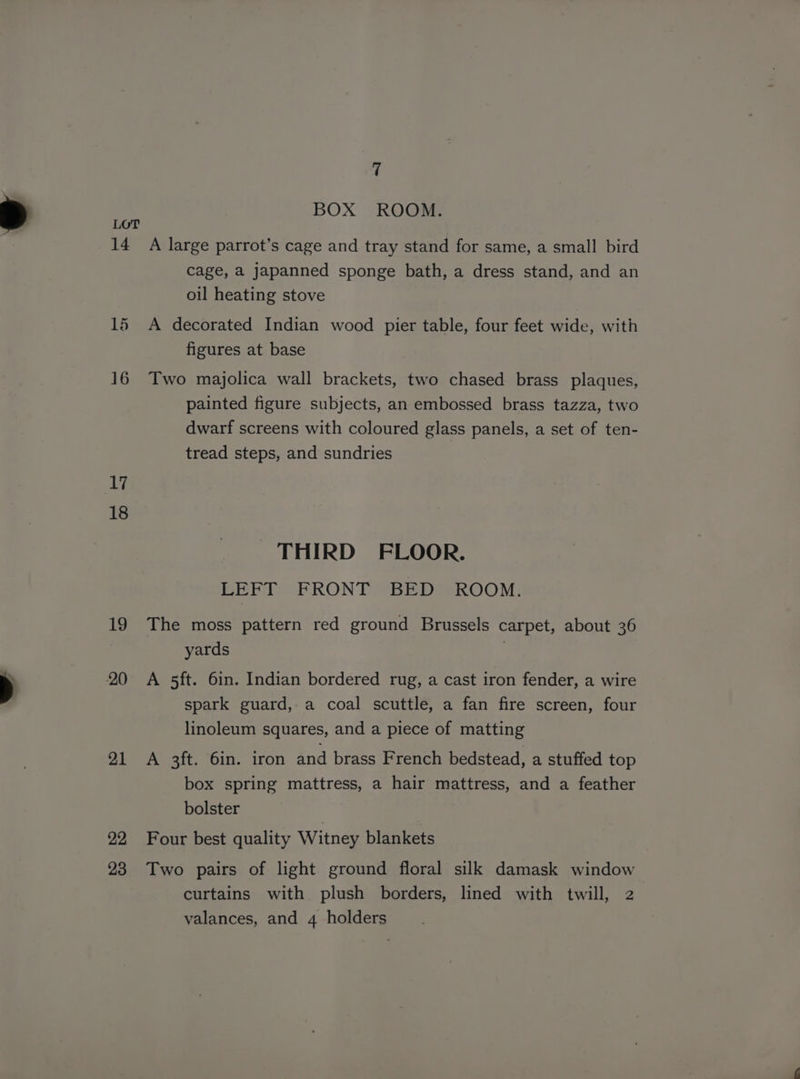 BOX ROOM. LOT 14 A large parrot’s cage and tray stand for same, a small bird cage, a japanned sponge bath, a dress stand, and an oil heating stove 15 A decorated Indian wood pier table, four feet wide, with figures at base 16 Two majolica wall brackets, two chased brass plaques, painted figure subjects, an embossed brass tazza, two dwarf screens with coloured glass panels, a set of ten- tread steps, and sundries 18 THIRD FLOOR. LEFT FRONT BED ROOM. 19 The moss pattern red ground Brussels carpet, about 36 yards 20 A 5ft. 6in. Indian bordered rug, a cast iron fender, a wire spark guard, a coal scuttle, a fan fire screen, four linoleum squares, and a piece of matting 21 A 3ft. 6in. iron and brass French bedstead, a stuffed top box spring mattress, a hair mattress, and a feather bolster | 22 Four best quality Witney blankets 23 Two pairs of light ground floral silk damask window curtains with plush borders, lined with twill, 2 valances, and 4 holders