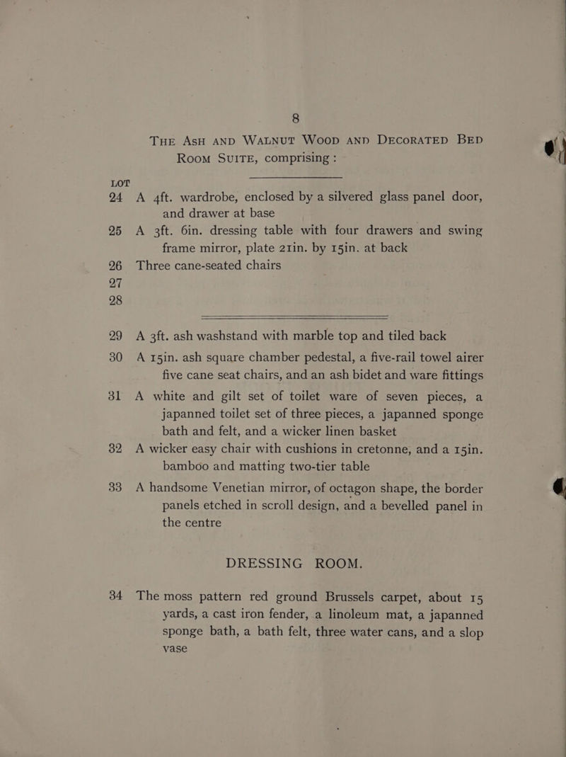 32 33 34 8 Tue AsH AND WALNUT WoopD AND DECORATED BED Room SUITE, comprising : A 4ft. wardrobe, enclosed by a silvered glass panel door, and drawer at base A 3ft. 6in. dressing table with four drawers and swing frame mirror, plate 21in. by 15in. at back Three cane-seated chairs A 3ft. ash washstand with marble top and tiled back A 15in. ash square chamber pedestal, a five-rail towel airer five cane seat chairs, and an ash bidet and ware fittings A white and gilt set of toilet ware of seven pieces, a japanned toilet set of three pieces, a japanned sponge bath and felt, and a wicker linen basket A wicker easy chair with cushions in cretonne, and a 15in. bamboo and matting two-tier table A handsome Venetian mirror, of octagon shape, the border panels etched in scroll design, and a bevelled panel in the centre DRESSING ROOM. The moss pattern red ground Brussels carpet, about 15 yards, a cast iron fender, a linoleum mat, a japanned sponge bath, a bath felt, three water cans, and a slop vase ¢)