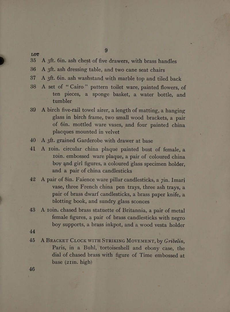 35 36 37 38 39 40 41 42 43 id 45 46 9 A 3ft. 6in. ash chest-of five drawers, with brass handles A 3ft. ash dressing table, and two cane seat chairs A set of “Cairo” pattern toilet ware, painted flowers, of ten pieces, a sponge basket, a water bottle, and tumbler A birch five-rail towel airer, a length of matting, a hanging glass in birch frame, two small wood brackets, a pair of 6in. mottled ware vases, and four painted china placques mounted in velvet A 3ft. grained Garderobe with drawer at base A toin. circular china plaque painted bust of female, a 1oin. embossed ware plaque, a pair of coloured china boy and girl figures, a coloured glass specimen holder, and a pair of china candlesticks A pair of 8in. Faience ware pillar candlesticks, a 7in. Imari vase, three French china pen trays, three ash trays, a pair of brass dwarf candlesticks, a brass paper knife, a blotting book, and sundry glass sconces A roin. chased brass statuette of Britannia, a pair of metal female figures, a pair of brass candlesticks with negro boy supports, a brass inkpot, and a wood vesta holder Paris, in a Buhl, tortoiseshell and ebony case, the dial of chased brass with figure of Time embossed at base (211in. high)