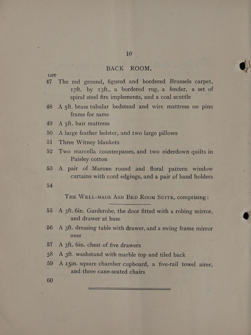 BACK ROOM. ” The red ground, figured and bordered Brussels carpet, 17ft. by 13ft., a bordered rug, a fender, a set of spiral steel fire implements, and a coal scuttle 48 Ao5ft. brass tubular bedstead and wire mattress on pine frame for same 49 A 5ft. hair mattress 50 A large feather bolster, and two large pillows 1 Three Witney blankets Two marcella counterpanes, and two eiderdown quilts in Paisley cotton 53 A pair of Marone round and floral pattern window curtains with cord edgings, and a pair of band holders THE WELL-MADE AsH BED Room SUITE, comprising: 55 A 3ft. 6in. Garderobe, the door fitted with a robing mirror, and drawer at base 56 A 3ft. dressing table with drawer, and a swing frame mirror over 57 A 3ft. 6in. chest of five drawers 58 A 3ft. washstand with marble top and tiled back 59 A 15in. square chamber cupboard, a five-rail towel airer, and three cane-seated chairs