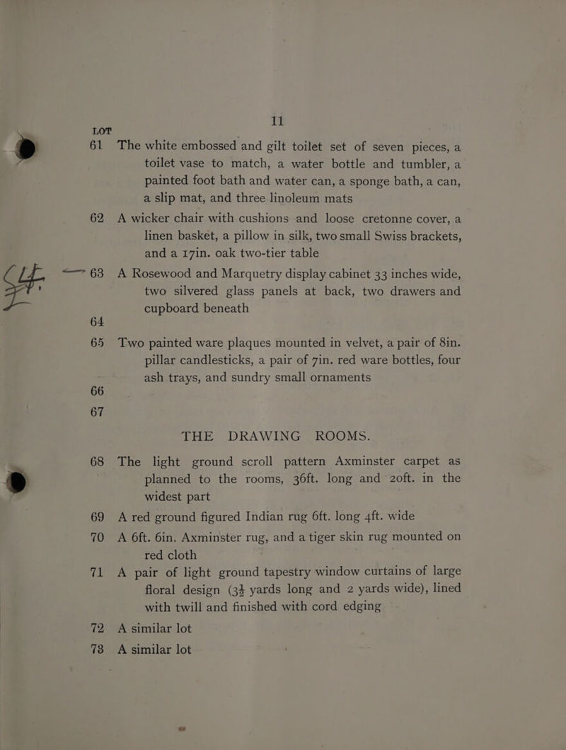 7: 62 a 64 65 66 67 68 72 73 cw The white embossed and gilt toilet set of seven pieces, a toilet vase to match, a water bottle and tumbler, a painted foot bath and water can, a sponge bath, a can, a slip mat, and three linoleum mats A wicker chair with cushions and loose cretonne cover, a linen basket, a pillow in silk, two small Swiss brackets, and a 17in. oak two-tier table A Rosewood and Marquetry display cabinet 33 inches wide, two silvered glass panels at back, two drawers and cupboard beneath Two painted ware plaques mounted in velvet, a pair of 8in. pillar candlesticks, a pair of 7in. red ware bottles, four ash trays, and sundry small ornaments THE DRAWING ROOMS. The light ground scroll pattern Axminster carpet as planned to the rooms, 36ft. long and oft. in the widest part A red ground figured Indian rug 6ft. long 4ft. wide A 6ft. 6in. Axminster rug, and a tiger skin rug mounted on red cloth A pair of light ground tapestry window curtains of large floral design (34 yards long and 2 yards wide), lined with twill and finished with cord edging A similar lot A similar lot