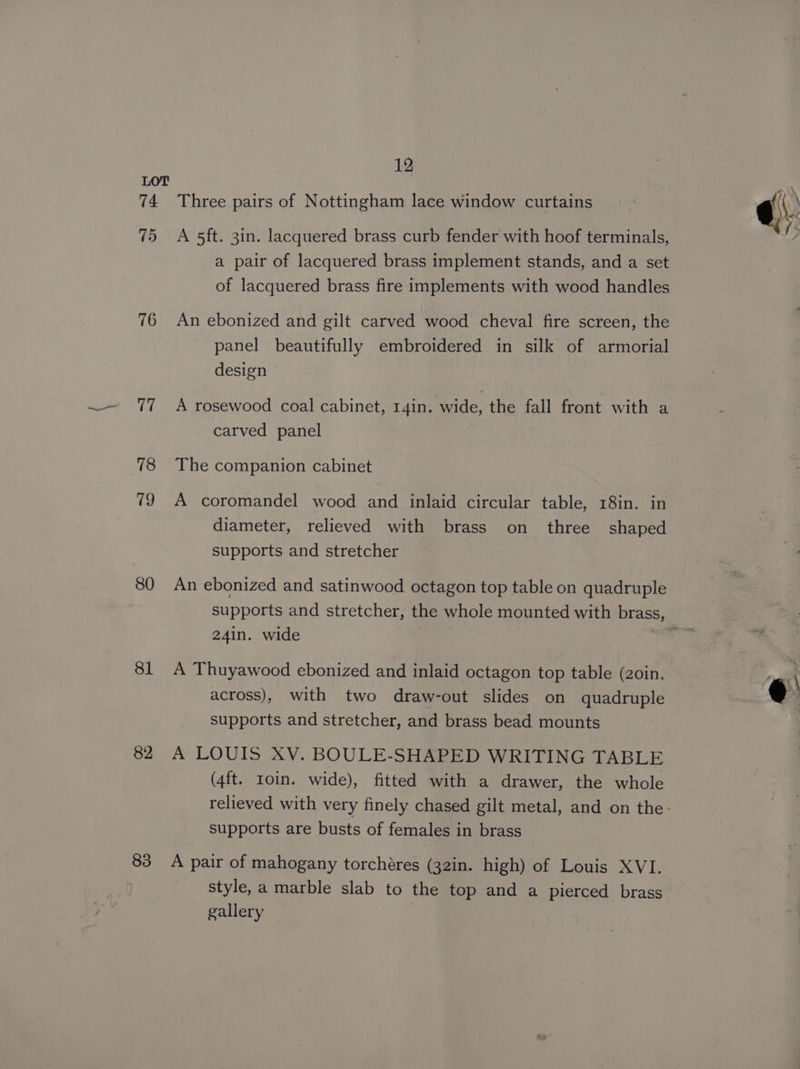 74 (6 76 80 81 82 83 12 Three pairs of Nottingham lace window curtains A 5ft. 3in. lacquered brass curb fender with hoof terminals, a pair of lacquered brass implement stands, and a set of lacquered brass fire implements with wood handles An ebonized and gilt carved wood cheval fire screen, the panel beautifully embroidered in silk of armorial design A rosewood coal cabinet, 14in. wide, the fall front with a carved panel The companion cabinet A coromandel wood and inlaid circular table, 18in. in diameter, relieved with brass on three shaped supports and stretcher An ebonized and satinwood octagon top table on quadruple 24in. wide A Thuyawood ebonized and inlaid octagon top table (zoin. across), with two draw-out slides on quadruple supports and stretcher, and brass bead mounts A LOUIS XV. BOULE-SHAPED WRITING TABLE (4ft. roin. wide), fitted with a drawer, the whole supports are busts of females in brass A pair of mahogany torchéres (32in. high) of Louis XVI. style, a marble slab to the top and a pierced brass gallery |