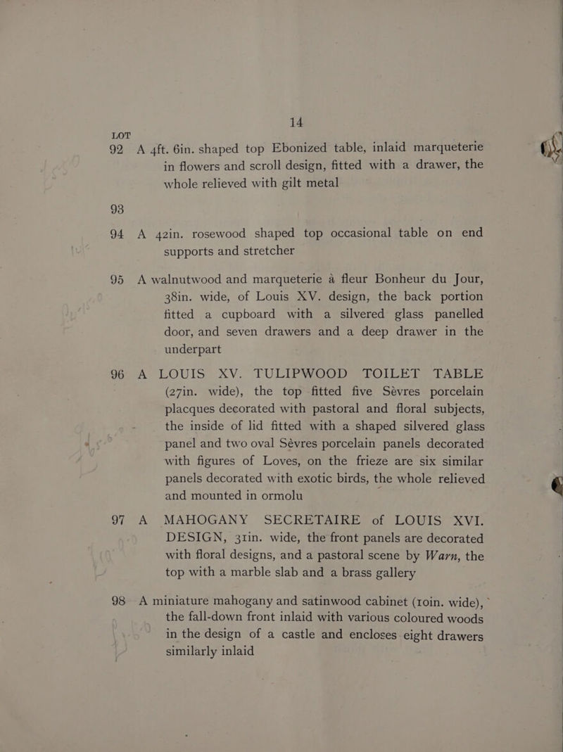 LOT 92 A 4ft. 6in. shaped top Ebonized table, inlaid marqueterie in flowers and scroll design, fitted with a drawer, the whole relieved with gilt metal 93 94 A 4z2in. rosewood shaped top occasional table on end supports and stretcher 95 A walnutwood and marqueterie a fleur Bonheur du Jour, 38in. wide, of Louis XV. design, the back portion fitted a cupboard with a silvered glass panelled door, and seven drawers and a deep drawer in the underpart So)A: LOUIS XV. TULIPIOGD = TOILE). TABLE (27in. wide), the top fitted five Sévres porcelain placques decorated with pastoral and floral subjects, the inside of lid fitted with a shaped silvered glass panel and two oval Sévres porcelain panels decorated with figures of Loves, on the frieze are six similar panels decorated with exotic birds, the whole relieved and mounted in ormolu 97 A MAHOGANY SECRETAIRE of LOUIS XVI. DESIGN, 311n. wide, the front panels are decorated with floral designs, and a pastoral scene by Warn, the top with a marble slab and a brass gallery the fall-down front inlaid with various coloured woods in the design of a castle and encloses eight drawers similarly inlaid