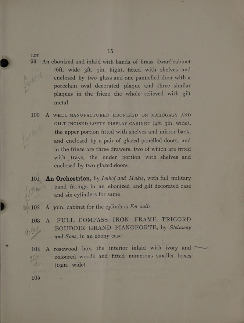 15 , LOT * 99 An ebonized and inlaid with bands of brass, dwarf cabinet f (6ft. wide 3ft. gin. high), fitted with shelves and : . enclosed by two glass and one pannelled door with a porcelain oval decorated plaque and three similar plaques in the frieze the whole relieved with gilt metal 100 A WELL MANUFACTURED EBONIZED ON MAHOGAGY AND GILT INCISED LOFTY DISPLAY CABINET (4ft. 3in. wide), the upper portion fitted with shelves and mirror back, and enclosed by a pair of glazed panelled doors, and in the frieze are three drawers, two of which are fitted with trays, the under portion with shelves and enclosed by two glazed doors 101 An Orchestrion, by Imhof and Mukle, with full military band fittings in an ebonized and gilt decorated case Lr. and six cylinders for same z to 102 A 30in. cabinet for the cylinders En suztte A FULL COMPASS: IRON FRAME TRICORD BOUDOIR GRAND PIANOFORTE, by Steinway fe and Sons, in an ebony case A 104 A rosewood box, the interior inlaid with ivory and qg)\4 coloured woods and fitted numerous smaller boxes (Igin. wide)