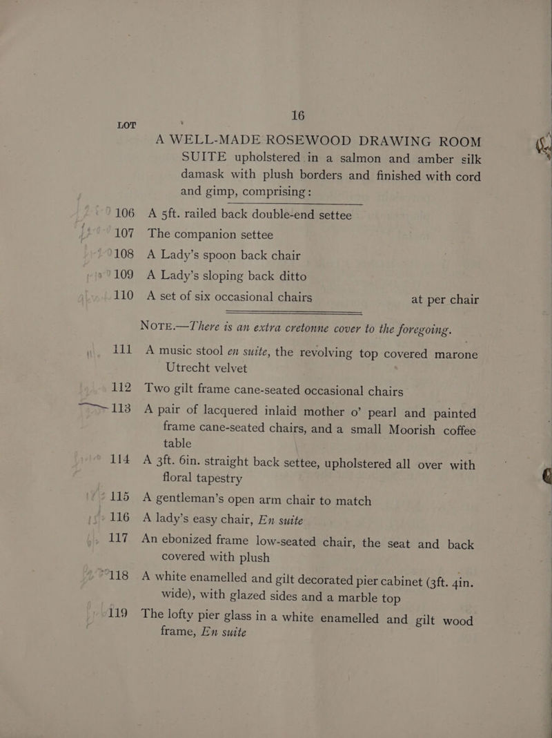 106 107 108 '109 110 Lid. 112 Yau 113 114 115 116 117 gt te 119 16 A WELL-MADE ROSEWOOD DRAWING ROOM SUITE upholstered in a salmon and amber silk damask with plush borders and finished with cord and gimp, comprising: A 5ft. railed back double-end settee The companion settee A Lady’s spoon back chair A Lady’s sloping back ditto A set of six occasional chairs at per chair NoTtEe.—There is an extra cretonne cover to the foregoing. A music stool en swite, the revolving top covered marone Utrecht velvet Two gilt frame cane-seated occasional chairs A pair of lacquered inlaid mother o’ pearl and painted frame cane-seated chairs, and a small Moorish coffee table A 3ft. 6in. straight back settee, upholstered all over with floral tapestry A gentleman’s open arm chair to match A lady’s easy chair, En suite An ebonized frame low-seated chair, the seat and back covered with plush A white enamelled and gilt decorated pier cabinet (3ft. gin. wide), with glazed sides and a marble top The lofty pier glass in a white enamelled and gilt wood frame, En suite