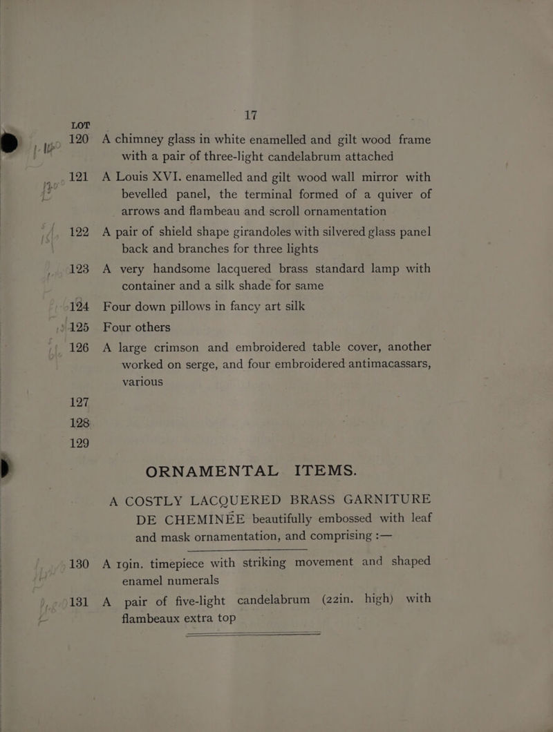 120 121 122 123 126 127 128 129 130 131 17 A chimney glass in white enamelled and gilt wood frame with a pair of three-light candelabrum attached A Louis XVI. enamelled and gilt wood wall mirror with bevelled panel, the terminal formed of a quiver of arrows and flambeau and scroll ornamentation A pair of shield shape girandoles with silvered glass panel back and branches for three lights A very handsome lacquered brass standard lamp with container and a silk shade for same Four down pillows in fancy art silk Four others A large crimson and embroidered table cover, another worked on serge, and four embroidered antimacassars, various ORNAMENTAL ITEMS. A COSTLY LACQUERED BRASS GARNITURE DE CHEMINEE beautifully embossed with leaf and mask ornamentation, and comprising :-— A 1gin. timepiece with striking movement and shaped enamel numerals A pair of five-light candelabrum (22in. high) with flambeaux extra top