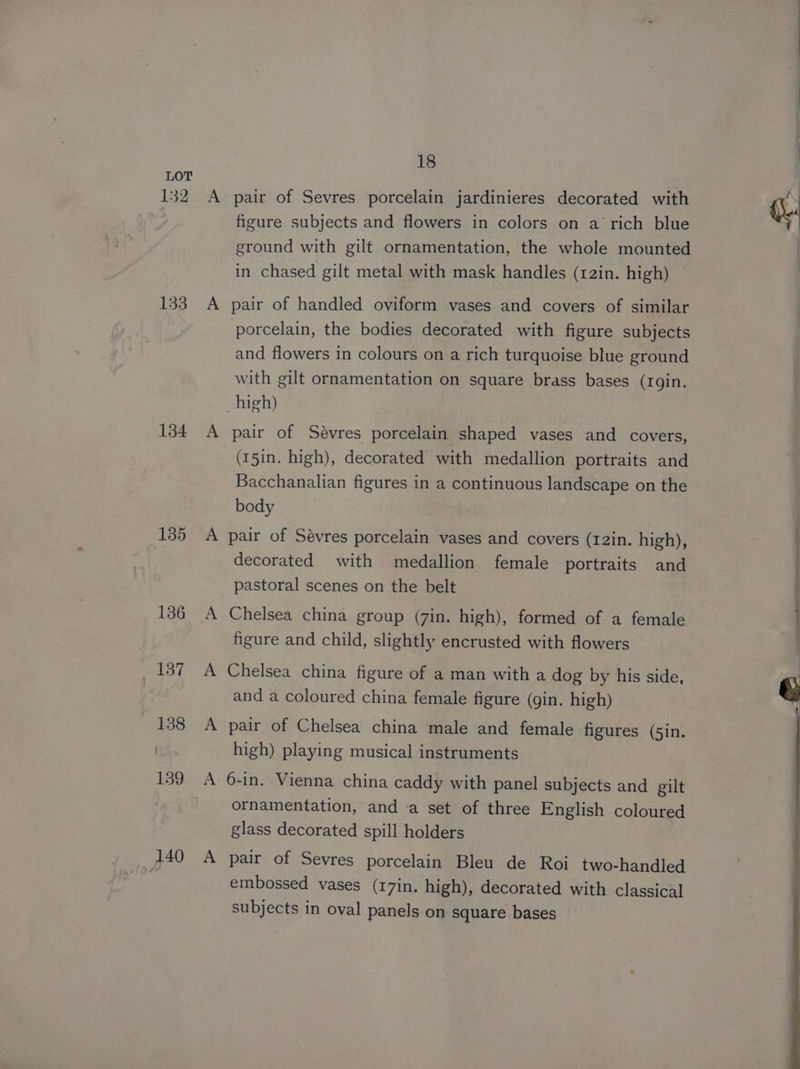 132 133 134 135 136 137 138 139 140 18 pair of Sevres porcelain jardinieres decorated with figure subjects and flowers in colors on a ‘rich blue ground with gilt ornamentation, the whole mounted in chased gilt metal with mask handles (12in. high) pair of handled oviform vases and covers of similar porcelain, the bodies decorated with figure subjects and flowers in colours on a rich turquoise blue ground with gilt ornamentation on square brass bases (1gin. pair of Sévres porcelain shaped vases and covers, (15in. high), decorated with medallion portraits and Bacchanalian figures in a continuous landscape on the body decorated with medallion female portraits and pastoral scenes on the belt Chelsea china group (7in. high), formed of a female figure and child, slightly encrusted with flowers Chelsea china figure of a man with a dog by his side, and a coloured china female figure (gin. high) pair of Chelsea china male and female figures (5in. high) playing musical instruments 6-in. Vienna china caddy with panel subjects and gilt ornamentation, and a set of three English coloured glass decorated spill holders pair of Sevres porcelain Bleu de Roi two-handled embossed vases (17in. high), decorated with classical subjects in oval panels on square bases ‘