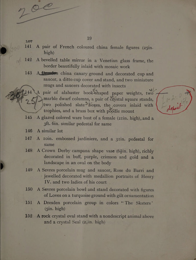 _,.. 141 A pair of French coloured china female figures (25in. y' high) : _ yy. 142 A bevelled table mirror in a Venetian glass frame, the : border beautifully inlaid with mosaic work 143 A degsden china canary ground and decorated cup and saucer, a ditto cup cover and stand, and two miniature mugs and saucers decorated with insects y Le ] fl 44 \A pair of alabaster book! shaped paper weights, it BT 5 Oe dwarf columns, a pair of dlrstal square stands, j}two polished slate*oxes, the ycovers inlaid with e. trophies, and a brass box with posal mount 145 A glazed colored ware bust of a female (2rin. high), and a 3ft. 6in. similar pedestal for same: 146 A similar lot 147. A xoin. embossed jJardiniere, and a 31in. pedestal for same 148 A Crown Derby campana shape vase (63in. high), richly decorated in buff, purple, crimson and gold and a landscape in an oval on the body 149 A Sevres porcelain mug and saucer, Rose du Barri and jewelled decorated with medallion portraits of Henry IV. and two ladies of his court 150 A Sevres porcelain bowl and stand decorated with figures of Loves on a turquoise ground with gilt ornamentation 151 A Dresden porcelain group in colors “‘ The Skaters’ | (5in. high) 152 A rock crystal oval stand with a nondescript animal aboye and a crystal Seal (221n. high)
