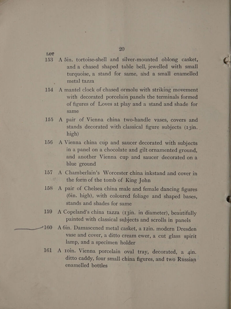 153 154 155 157 158 159 tee aes 161 20 A 5in. tortoise-shell and silver-mounted oblong casket, and a chased shaped table bell, jewelled with small turquoise, a stand for same, and a small enamelled metal tazza A mantel clock of chased ormolu with striking movement with decorated porcelain panels the terminals formed of figures of Loves at play and a stand and shade for same A pair of Vienna china two-handle vases, covers and stands decorated with classical figure subjects (13in. high) A Vienna china cup and saucer decorated with subjects in a panel on a chocolate and gilt ornamented ground, and another Vienna cup and saucer decorated on a blue ground A Chamberlain’s Worcester china inkstand and cover in the form of the tomb of King John A pair of Chelsea china male and female dancing figures (6in. high), with coloured foliage and shaped bases, stands and shades for same A’ Copeland’s china tazza (13in. in diameter), beautifully painted with classical subjects and scrolls in panels A 6in. Damascened metal casket, a r2in. modern Dresden vase and cover, a ditto cream ewer, a cut glass spirit lamp, and a specimen holder A tIoin. Vienna porcelain oval tray, decorated, a 4in. ditto caddy, four small china figures, and two Russian enamelled bottles