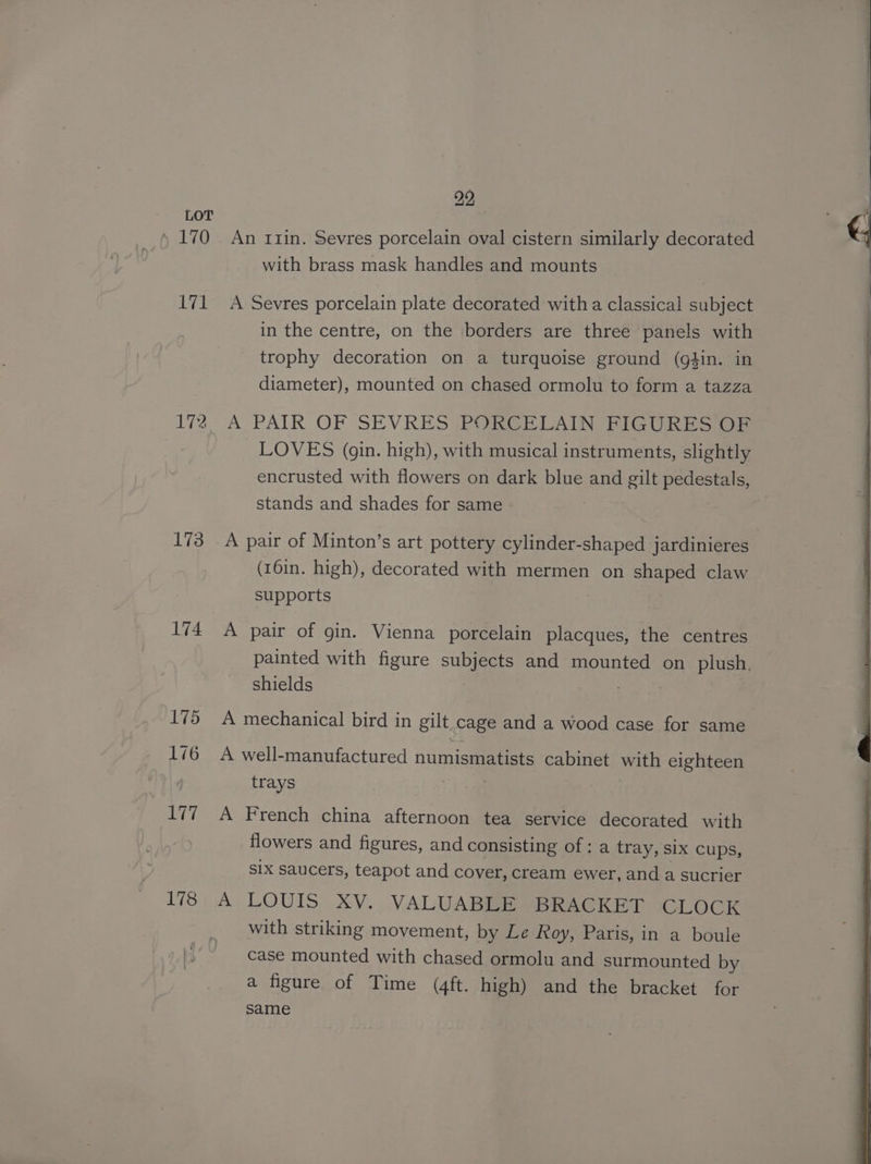 , 170 iki 172 173 174 175 176 ah 178 22, An Ilin. Sevres porcelain oval cistern similarly decorated with brass mask handles and mounts A Sevres porcelain plate decorated witha classical subject in the centre, on the borders are three panels with trophy decoration on a turquoise ground (gtin. in diameter), mounted on chased ormolu to form a tazza A PAIR OF SEVRES (PORGELAIN FIGURES OF LOVES (gin. high), with musical instruments, slightly encrusted with flowers on dark blue and gilt pedestals, stands and shades for same A pair of Minton’s art pottery cylinder-shaped jardinieres (16in. high), decorated with mermen on shaped claw supports A pair of gin. Vienna porcelain placques, the centres painted with figure subjects and mounted on plush, shields . A mechanical bird in gilt.cage and a wood case for same A well-manufactured numismatists cabinet with eighteen trays A French china afternoon tea service decorated with flowers and figures, and consisting of ; a tray, SIx cups, sIx saucers, teapot and cover, cream ewer, and a sucrier A LOUIS XV. VALUABLE BRACKET CLOCK with striking movement, by Le Roy, Paris, in a boule case mounted with chased ormolu and surmounted by a figure of Time (4ft. high) and the bracket for same