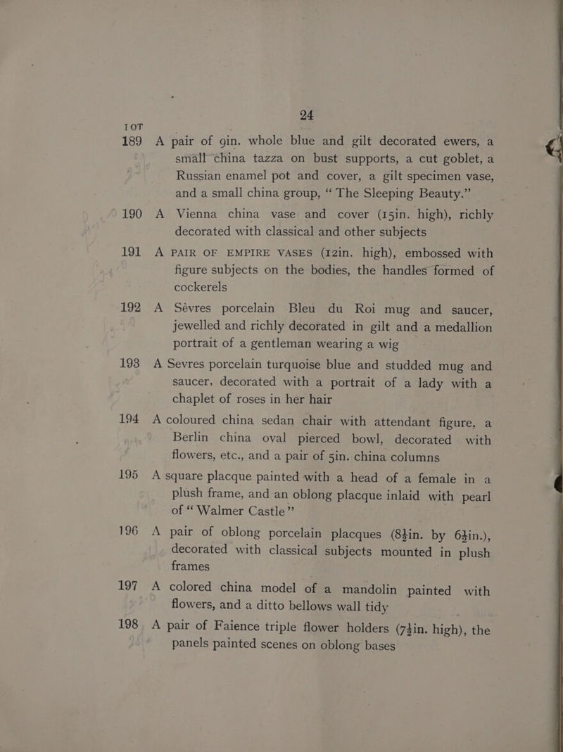 189 190 191 192 193 194 195 196 197 198 24 A pair of gin. whole blue and gilt decorated ewers, a small china tazza on bust supports, a cut goblet, a Russian enamel pot and cover, a gilt specimen vase, and a small china group, “ The Sleeping Beauty.” A Vienna china vase and cover (15in. high), richly decorated with classical and other subjects A PAIR OF EMPIRE VASES (I2in. high), embossed with figure subjects on the bodies, the handles formed of cockerels A Sévres porcelain Bleu du Roi mug and _ saucer, jewelled and richly decorated in gilt and a medallion portrait of a gentleman wearing a wig A Sevres porcelain turquoise blue and studded mug and saucer, decorated with a portrait of a lady with a chaplet of roses in her hair A coloured china sedan chair with attendant figure. a Berlin china oval pierced bowl, decorated with flowers, etc., and a pair of 5in. china columns A square placque painted with a head of a female in a plush frame, and an oblong placque inlaid with pearl of “ Walmer Castle” A pair of oblong porcelain placques (8din. by 64in.), decorated with classical subjects Onated | in plush frames A colored china model of a mandolin painted with flowers, and a ditto bellows wall tidy A pair of Faience triple flower holders (74in. eS the panels painted scenes on oblong bases