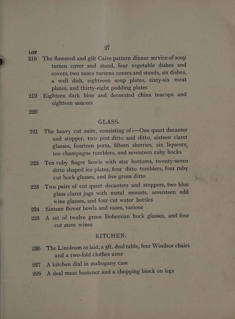218 219 220 221 222 223 224 225 226 227 228 27 The flowered and gilt Cairo pattern dinner service of soup tureen cover and stand, four vegetable dishes and covers, two sauce tureens covers and stands, six dishes, a well dish, eighteeen soup plates, sixty-six meat plates, and thirty-eight pudding plates Eighteen dark blue and decorated china teacups and eighteen saucers GLASS. The heavy cut suite, consisting of :—One quart decanter and stopper, two pint ditto and ditto, sixteen claret glasses, fourteen ports, fifteen sherries, six liqueurs, ten champagne tumblers, and seventeen ruby hocks Ten ruby finger bowls with star bottoms, twenty-seven ditto shaped ice plates, four ditto tumblers, four ruby cut hock glasses, and five green ditto Two pairs of cut quart decanters and stoppers, two blue glass claret jugs with metal mounts, seventeen odd wine glasses, and four cut water bottles Sixteen flower bowls and vases, various A set of twelve green Bohemian hock glasses, and four cut stem wines KITCHEN. The Linoleum as laid, a 5ft. deal table, four Windsor chairs and a two-fold clothes airer A kitchen dial in mahogany case A deal meat hastener and a chopping block on legs