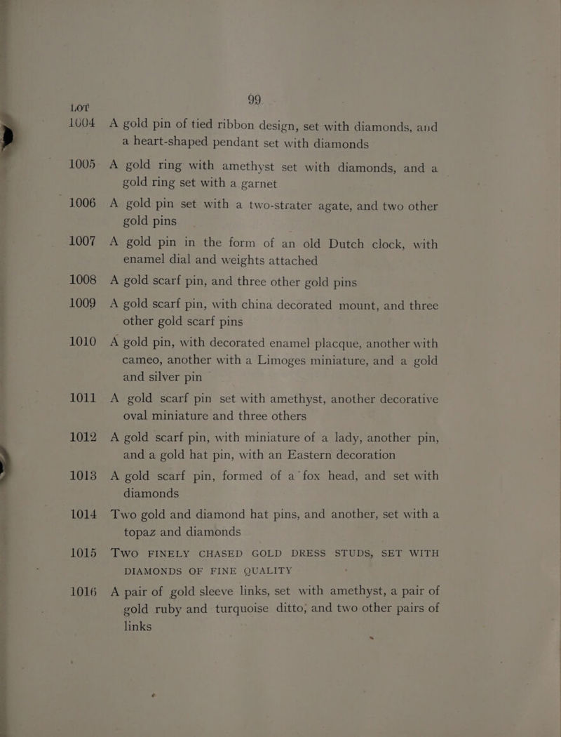 1004 1005 1007 1008 1009 1010 1011 1012 1013 1014 1015 1016 99 A gold pin of tied ribbon design, set with diamonds, and a heart-shaped pendant set with diamonds A gold ring with amethyst set with diamonds, and a gold ring set with a garnet A gold pin set with a two-strater agate, and two other gold pins A gold pin in the form of an old Dutch clock, with enamel dial and weights attached A gold scarf pin, and three other gold pins A gold scarf pin, with china decorated mount, and three other gold scarf pins A gold pin, with decorated enamel placque, another with cameo, another with a Limoges miniature, and a gold and silver pin A gold scarf pin set with amethyst, another decorative oval miniature and three others A gold scarf pin, with miniature of a lady, another pin, and a gold hat pin, with an Eastern decoration A gold scarf pin, formed of a’ fox head, and set with diamonds Two gold and diamond hat pins, and another, set with a topaz and diamonds Two FINELY CHASED GOLD DRESS STUDS, SET WITH DIAMONDS OF FINE QUALITY A pair of gold sleeve links, set with amethyst, a pair of gold ruby and turquoise ditto, and two other pairs of links -