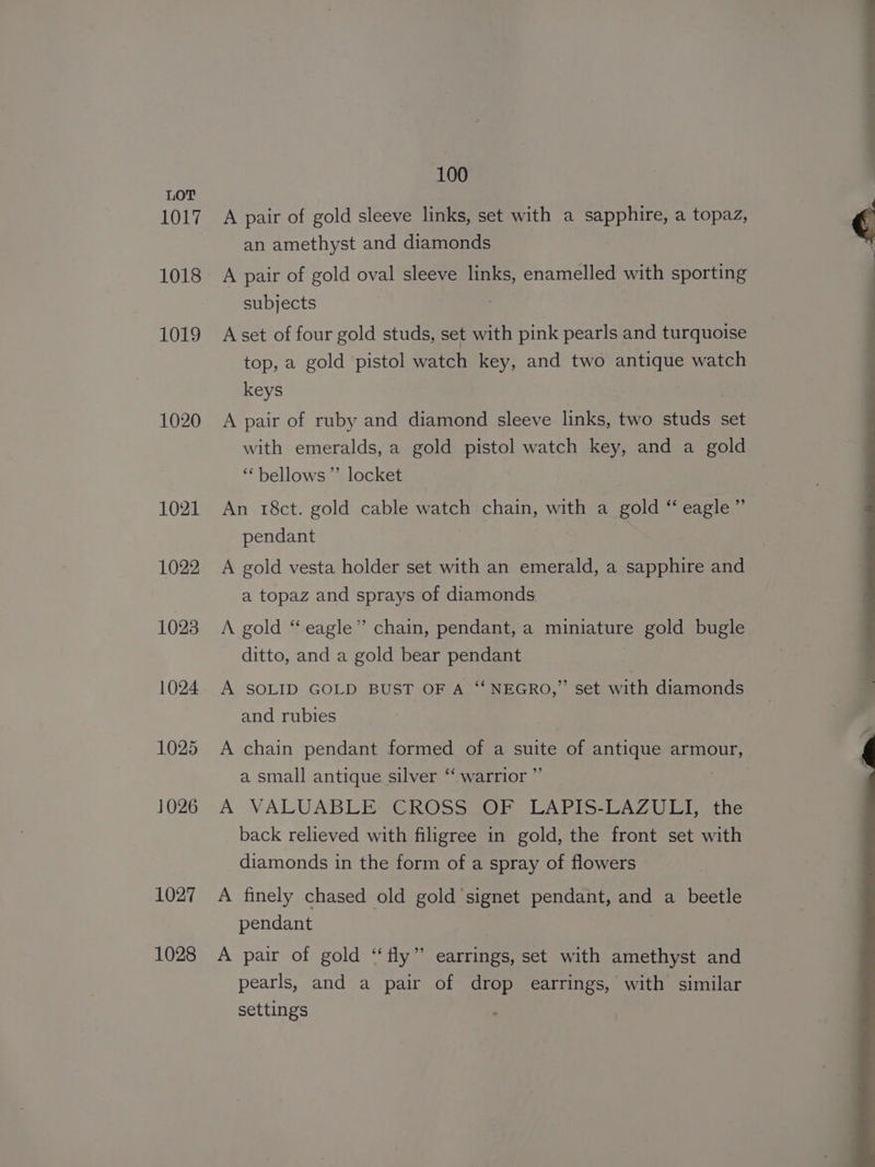 1017 1018 1019 1020 1021 1022 1023 1024 1025 1026 1027 1028 100 A pair of gold sleeve links, set with a sapphire, a topaz, an amethyst and diamonds A pair of gold oval sleeve links, enamelled with sporting subjects A set of four gold studs, set with pink pearls and turquoise top, a gold pistol watch key, and two antique watch keys A pair of ruby and diamond sleeve links, two studs set with emeralds, a gold pistol watch key, and a gold “bellows” locket An 18ct. gold cable watch chain, with a gold “ eagle” pendant A gold vesta holder set with an emerald, a sapphire and a topaz and sprays of diamonds A gold “eagle” chain, pendant, a miniature gold bugle ditto, and a gold bear pendant A SOLID GOLD BUST OF A ‘‘ NEGRO,” set with diamonds and rubies A chain pendant formed of a aye of antique armour, a small antique silver “ warrior ’ A VALUABLE CROSS OF :-LAPIS-LAZULI, the back relieved with filigree in gold, the front set with diamonds in the form of a spray of flowers A finely chased old gold signet pendant, and a beetle pendant A pair of gold “fly” earrings, set with amethyst and pearls, and a pair of drop earrings, with similar settings