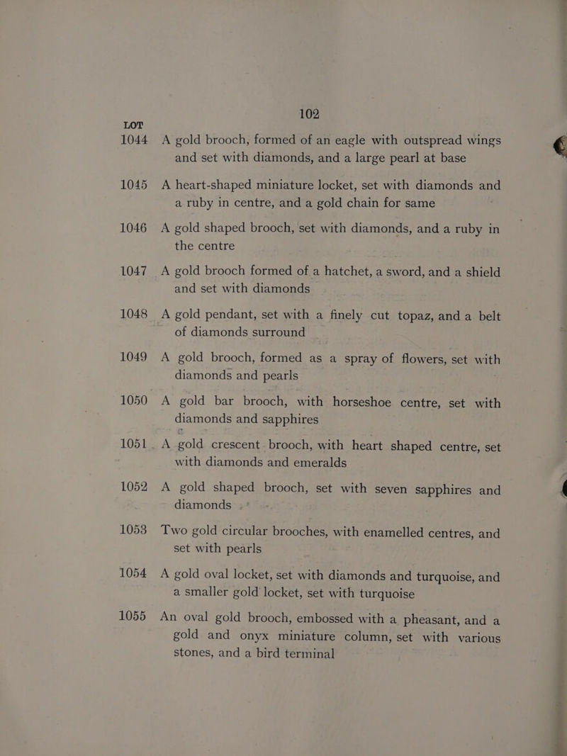 LOT 1044 A gold brooch, formed of an eagle with outspread wings and set with diamonds, and a large pearl at base 1045 A heart-shaped miniature locket, set with diamonds and a ruby in centre, and a gold chain for same 1046 A gold shaped brooch, set with diamonds, and a ruby in the centre 1047 A gold brooch formed of a hatchet, a sword, and a shield and set with diamonds 1048 A gold pendant, set with a finely cut topaz, and a belt of diamonds surround 1049 A gold brooch, formed as a spray of flowers, set with diamonds and pearls 1050 A gold bar brooch, with horseshoe centre, set with diamonds and sapphires 106 be A gold crescent. brooch, with heart shaped centre, set with diamonds and emeralds 1052 A gold shaped brooch, set with seven sapphires and diamonds 1053 Two gold circular brooches, with enamelled centres, and set with pearls 1054 A gold oval locket, set with diamonds and turquoise, and a smaller gold locket, set with turquoise 1055 An oval gold brooch, embossed with a pheasant, and a gold and onyx miniature column, set with various stones, and a bird terminal er