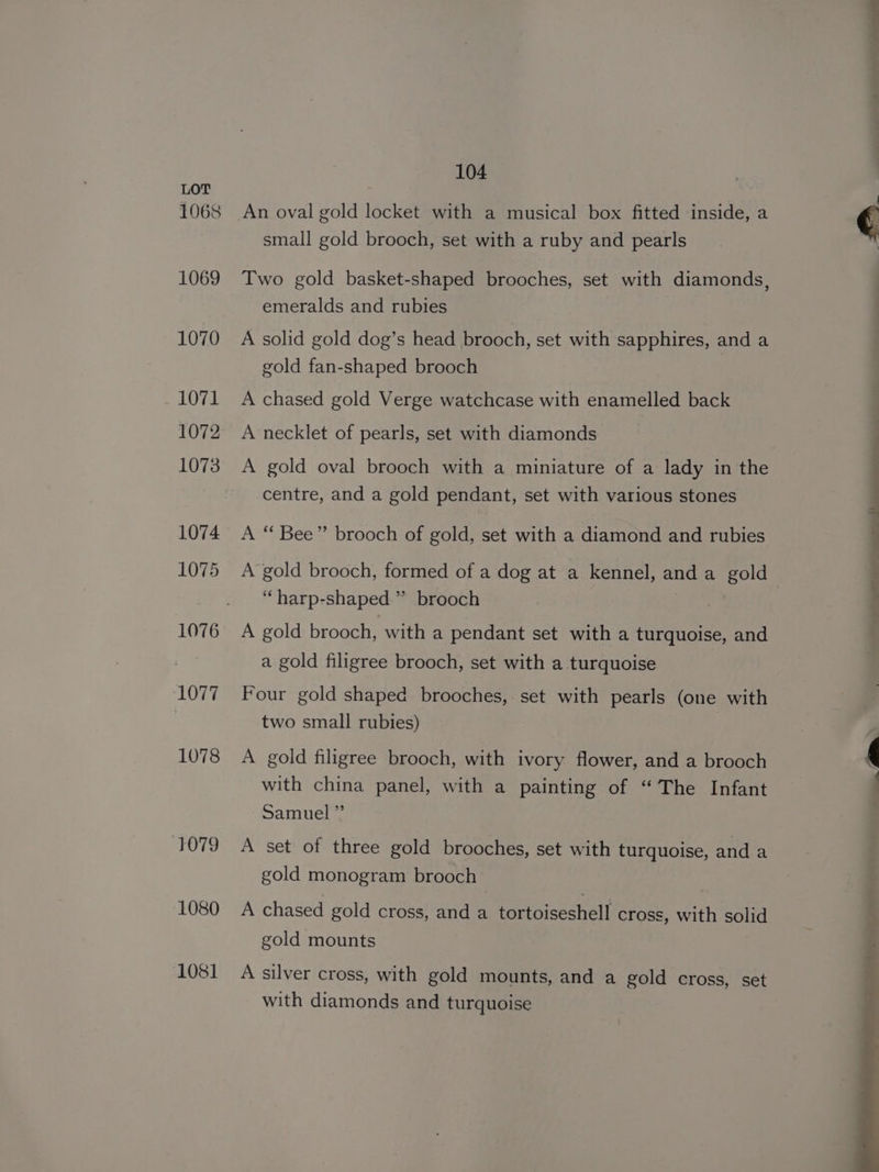 1068 1069 1070 1071 1072 1073 1074 1075 1076 1077 1078 tOT0 1080 1081 104 small gold brooch, set with a ruby and pearls Two gold basket-shaped brooches, set with diamonds, emeralds and rubies A solid gold dog’s head brooch, set with sapphires, and a gold fan-shaped brooch A chased gold Verge watchcase with enamelled back A necklet of pearls, set with diamonds A gold oval brooch with a miniature of a lady in the centre, and a gold pendant, set with various stones A “ Bee” brooch of gold, set with a diamond and rubies A’ gold brooch, formed of a dog at a kennel, anda gold ‘“harp-shaped ” brooch A gold brooch, with a pendant set with a turquoise, and a gold filigree brooch, set with a turquoise Four gold shaped brooches, set with pearls (one with two small rubies) A gold filigree brooch, with ivory flower, and a brooch with china panel, with a painting of “The Infant Samuel ”’ A set of three gold brooches, set with turquoise, and a gold monogram brooch A chased gold cross, and a tortoiseshell cross, with solid gold mounts A silver cross, with gold mounts, and a gold cross, set with diamonds and turquoise