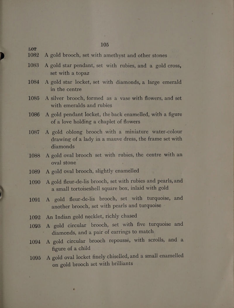 1082 1083 1084 1085 1086 1087 1088 1089 1090 1091 1092 1093 1094 1095 105 A gold brooch, set with amethyst and other stones A gold star pendant, set with rubies, and a gold cross, set with a topaz A gold star locket, set with diamonds, a large emerald in the centre A silver brooch, formed as a vase with flowers, and set with emeralds and rubies A gold pendant locket, the back enamelled, with a figure of a love holding a chaplet of flowers A gold oblong brooch with a miniature water-colour drawing of a lady in a mauve dress, the frame set with diamonds A gold oval brooch set with rubies, the centre with an oval stone | A gold oval brooch, slightly enamelled A gold fleur-de-lis brooch, set with rubies and pearls, and a small tortoiseshell square box, inlaid with gold A gold fleur-de-lis brooch, set with turquoise, and another brooch, set with pearls and turquoise An Indian gold necklet, richly chased A gold circular brooch, set with five turquoise and diamonds, and a pair of earrings to match A gold circular brooch repoussé, with scrolls, and a figure of a child A gold oval locket finely chiseled, and a small enamelled on gold brooch set with brilliants
