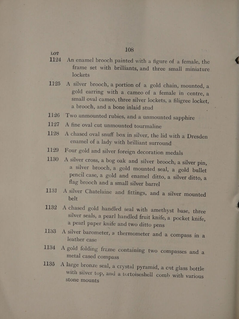 1124 1125 1126 1127 1128 1129 1130 113] 1132 1188 1134 1135 108 An enamel brooch painted with a figure of a female, the frame set with brilliants, and three small miniature lockets A silver brooch, a portion of a gold chain, mounted, a gold earring with a, cameo of a female in centre, a small oval cameo, three silver lockets, a filigree locket, a brooch, and a bone inlaid stud Two unmounted rubies, and a unmounted sapphire A fine oval cut unmounted tourmaline A chased oval snuff box in silver, the lid with a Dresden enamel of a lady with brilliant surround Four gold and silver foreign decoration medals A silver cross, a bog oak and silver brooch; a silver pin, a silver brooch, a gold mounted seal, a gold bullet pencil case, a gold and enamel ditto, a silver ditto, a flag brooch and a small silver barrel A silver Chatelaine and fittings, and a silver mounted belt A chased gold handled seal with amethyst base, three silver seals, a pearl handled fruit knife, a pocket knife, a pearl paper knife and two ditto pens A silver barometer, a thermometer and a compass in a leather case A gold folding frame containing two compasses and a metal cased compass A large bronze seal, a crystal pyramid, a cut glass bottle with silver top, and a tortoiseshell comb with various stone mounts