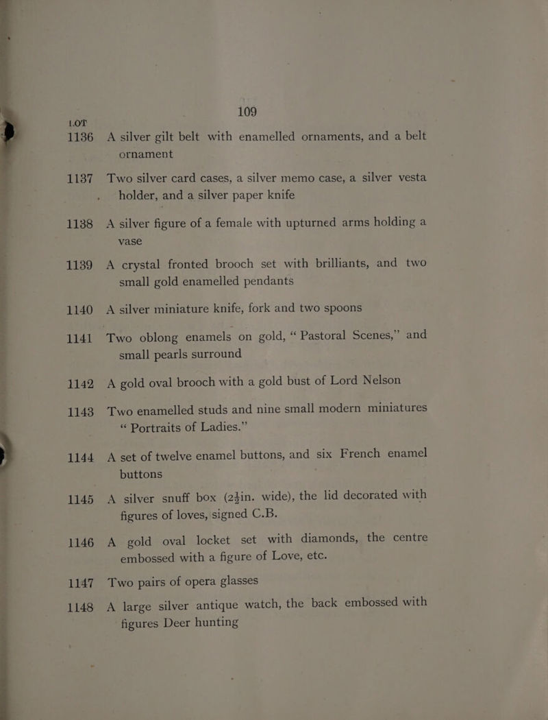 1136 1137 1138 1139 1140 1141 1142 1143 1144 1145 109 A silver gilt belt with enamelled ornaments, and a belt ornament Two silver card cases, a silver memo case, a silver vesta holder, and a silver paper knife A silver figure of a female with upturned arms holding a vase A crystal fronted brooch set with brilliants, and two small gold enamelled pendants A silver miniature knife, fork and two spoons small pearls surround A gold oval brooch with a gold bust of Lord Nelson Two enamelled studs and nine small modern miniatures “ Portraits of Ladies.”’ A set of twelve enamel buttons, and six French enamel buttons A silver snuff box (24in. wide), the lid decorated with figures of loves, signed C.B. A gold oval locket set with diamonds, the centre embossed with a figure of Love, etc. Two pairs of opera glasses A large silver antique watch, the back embossed with figures Deer hunting