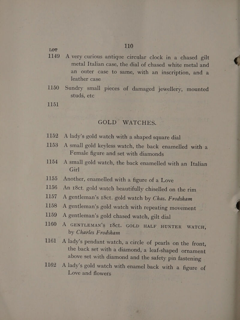 1149 1150 1151 1152 1153 1154 1155 1156 1157 1158 1159 1160 1161 1162 110 A very curious antique circular clock in a chased gilt metal Italian case, the dial of chased white metal and an outer case to same, with an inscription, and a leather case Sundry small pieces uf damaged jewellery, mounted studs, etc GOLD WATCHES. A lady’s gold watch with a shaped square dial A small gold keyless watch, the back enamelled with a Female figure and set with diamonds A small gold watch, the back enamelled with an Italian Girl Another, enamelled with a figure of a Love An 18ct. gold watch beautifully chiselled on the rim A gentleman’s 18ct. gold watch by Chas. Frodsham A gentleman’s gold watch with repeating movement A gentleman’s gold chased watch, gilt dial A GENTLEMAN’S I8ct. GOLD HALF HUNTER WATCH, by Charles Frodsham A lady’s pendant watch, a circle of pearls on the front, the back set with a diamond, a leaf- shaped ornament above set with diamond and the safety pin fastening A lady’s gold watch with enamel back with a figure of Love and flowers
