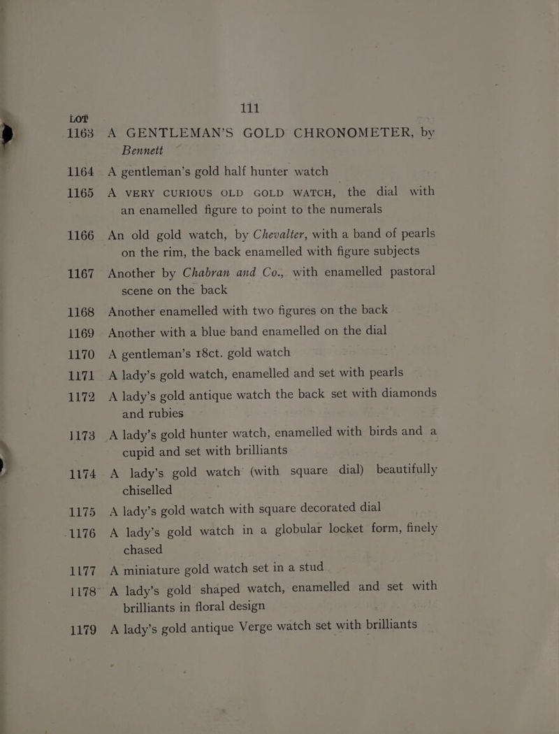 A GENTLEMAN’S GOLD CHRONOMETER, by Bennett A gentleman’s gold half hunter watch A VERY CURIOUS OLD GOLD WATCH, the dial with an enamelled figure to point to the numerals An old gold watch, by Chevalter, with a band of pearls on the rim, the back enamelled with figure subjects Another by Chabran and Co., with enamelled pastoral scene on the back Another enamelled with two figures on the back Another with a blue band enamelled on the dial A gentleman’s 18ct. gold watch A lady’s gold watch, enamelled and set with pearls A lady’s gold antique watch the back set with diamonds and rubies A lady’s gold hunter watch, enamelled with birds and a cupid and set with brilliants A lady’s gold watch (with square dial) beautifully chiselled A lady’s gold watch with square decorated dial A lady’s gold watch in a globular locket form, finely chased A miniature gold watch set in a stud brilliants in floral design A lady’s gold antique Verge watch set with brilliants