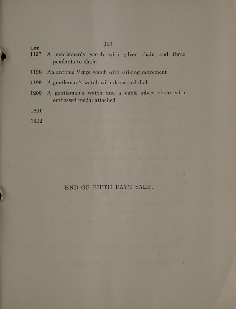 we 4 * . 113 LOT 1197 A _ gentleman’s watch with silver chain and three pendants to chain 1198 An antique Verge watch with striking movement 1199 <A gentleman’s watch with decorated dial 1200 A gentleman’s watch and a cable silver chain with embossed medal attached 1201 1202 END OF FIFTH DAY'S SALE: