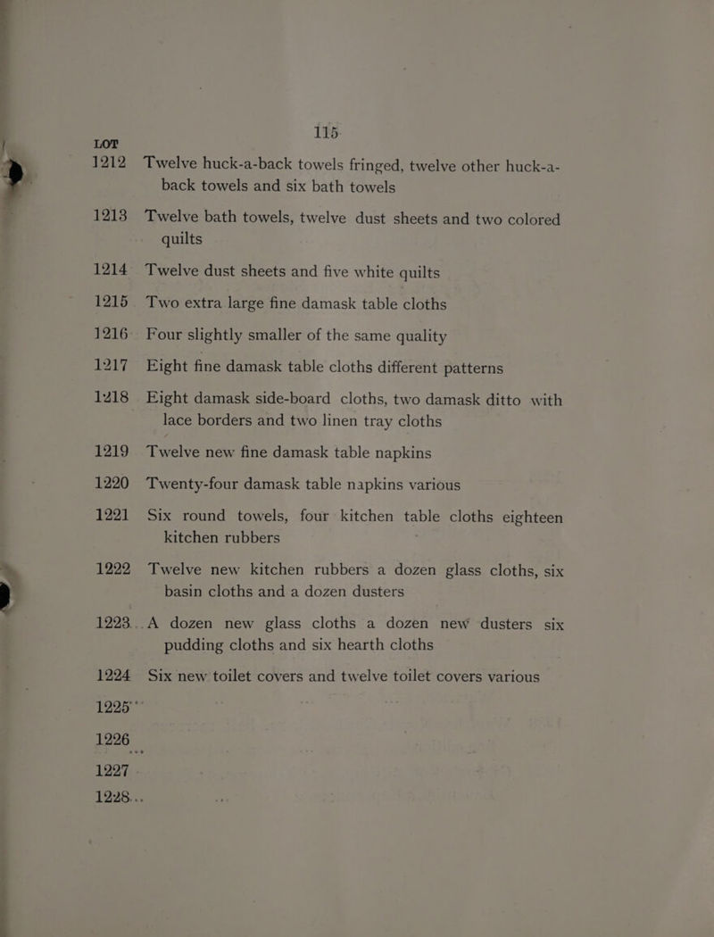 a 1212 1213 1214 1215 1216 1217 1218 1219 1220 1221 1222 1224 Twelve huck-a-back towels fringed, twelve other huck-a- Twelve bath towels, twelve dust sheets and two colored quilts Twelve dust sheets and five white quilts Two extra large fine damask table cloths Four slightly smaller of the same quality Eight fine damask table cloths different patterns Eight damask side-board cloths, two damask ditto with lace borders and two linen tray cloths Twelve new fine damask table napkins Twenty-four damask table napkins various Six round towels, four kitchen table cloths eighteen kitchen rubbers | Twelve new kitchen rubbers a dozen glass cloths, six basin cloths and a dozen dusters pudding cloths and six hearth cloths Six new toilet covers and twelve toilet covers various