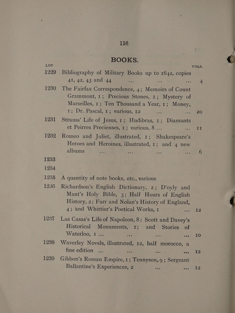 1229 1230 1231 1232 1233 1234 1235 1236 1237 1238 1239 116 BOOKS. Bibliography of Military Books up to 1642, copies 41, 42, 43 and 44 The Fairfax Correspondence, 4; Memoirs of Count Grammont, 1; Precious Stones, 1; Mystery of Marseilles, 1; Ten Thousand a Year, 1; Money, 1; Dr.,Pascal, Te-vamous,. 12 Strauss’ Life of Jesus, 1; Hudibras, 1; Diamants et Peirres Precienses, 1; various, 8 ... Romeo and Juliet, illustrated, 1; Shakespeare’s Heroes and Heroines, illustrated, 1; and 4 new albums A quantity of note books, etc., various Richardson’s English Dictionary, 2; D’oyly and Mant’s Holy Bible, 3; Half Hours of English History, 2; Farr and Nolan’s History of England, 4; and Whittier’s Poetical Works, 1 Las Casas’s Life of Napoleon, 8; Scott and Davey’s Historical Monuments, 1; and _ Stories of Waterloo, I ... Waverley Novels, illustrated, 12, half morocco, a fine edition Gibbon’s Roman Empire, 1; Tennyson, 9 ; Sergeant Ballantine’s Experiences, 2 20 II 12 IO I2 I2 : a | ee ys SRA AI alee Be 4 ens: x _— ~~ 4 *