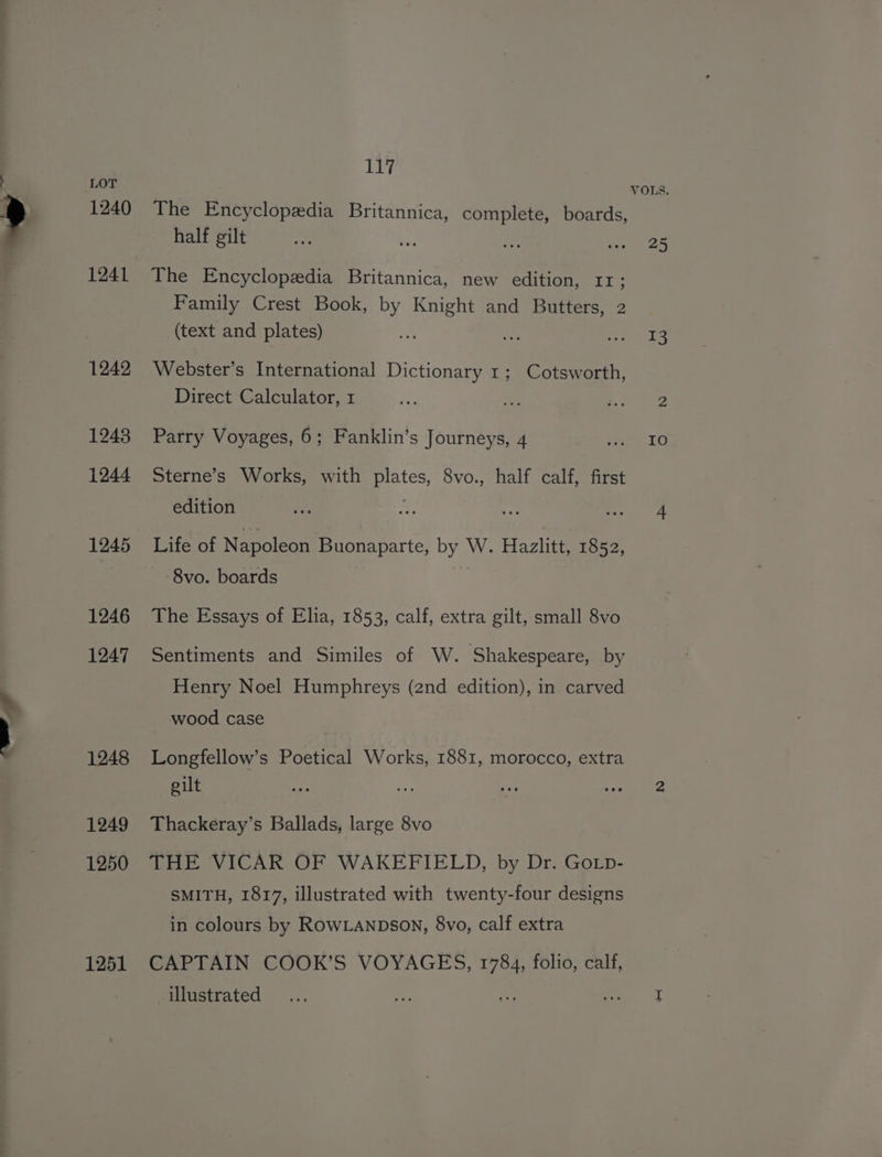 1240 1241 1242 12438 1244 1245 1246 1247 1248 1249 1250 1251 117 The Encyclopedia Britannica, complete, boards, half gilt The Encyclopedia Britannica, new edition, 11; bd Family Crest Book, by Knight and Butters, 2 (text and plates) Webster’s International Dictionary 1; Cotsworth, Direct Calculator, 1 Parry Voyages, 6; Fanklin’s Journeys, 4 Sterne’s Works, with plates, 8vo., half calf, first edition Life of Napoleon Buonaparte, by W. Hazlitt, 1852, 8vo. boards The Essays of Elia, 1853, calf, extra gilt, small 8vo Sentiments and Similes of W. Shakespeare, by Henry Noel Humphreys (2nd edition), in carved wood case Longfellow’s Poetical Works, 1881, morocco, extra gilt Thackeray’s Ballads, large 8vo THE VICAR OF WAKEFIELD, by Dr. Gotp- SMITH, 1817, illustrated with twenty-four designs in colours by RowLANDsON, 8vo, calf extra CAPTAIN COOK’S VOYAGES, 1784, folio, calf, illustrated VOLS. 25 T3 IO