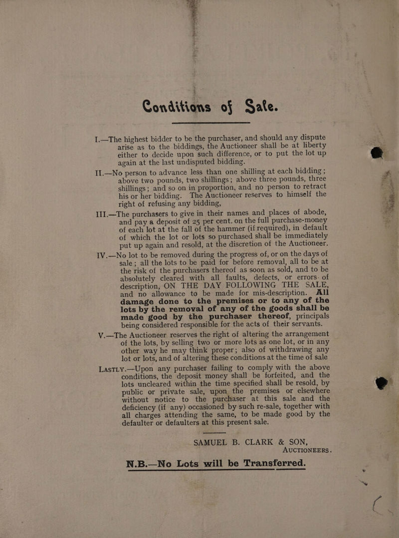 Conditions of Sate. I.—The highest bidder to be the purchaser, and should any dispute arise as to the biddings, the Auctioneer shall be at liberty either to decide upon such difference, or to put the lot up again at the last undisputed bidding. : II.—No person to advance less than one shilling at each bidding ; above two pounds, two shillings ; above three pounds, three shillings; and so on in proportion, and no person to retract his or her bidding. The Auctioneer reserves to himself the right of refusing any bidding, III.—The purchasers to give in their names and places of abode, and pay a deposit of 25 per cent. on the full purchase-money of each lot at the fall of the hammer (if required), in default of which the lot or lots so purchased shall be immediately put up again and resold, at the discretion of the Auctioneer. IV.—No lot to be removed during the progress of, or on the days of sale; all the lots to be paid for before removal, all to be at the risk of the purchasers thereof as soon as sold, and to be absolutely cleared with all faults, defects, or errors- of description, ON THE DAY FOLLOWING THE SALE, and no allowance to be made for mis-description. All damage done to the premises or to any of the lots by the removal of any of the goods shall be made good by the purchaser thereof, principals being considered responsible for the acts of their servants. V.—The Auctioneer reserves the right of altering the arrangement of the lots, by selling two or more lots as one lot, or in any other way he may think proper; also of withdrawing any lot or lots, and of altering these conditions at the time of sale LastLy.—Upon any purchaser failing to comply with the above conditions, the deposit money shall be forfeited, and the lots uncleared within the time specified shall be resold, by public or private sale, upon the premises or elsewhere without notice to the purchaser at this sale and the deficiency (if any) occasioned by such re-sale, together with all charges attending the same, to be made good by the defaulter or defaulters at this present sale. SAMUEL B. CLARK &amp; SON, AUCTIONEERS. N.B.—No Lots will be Transferred.