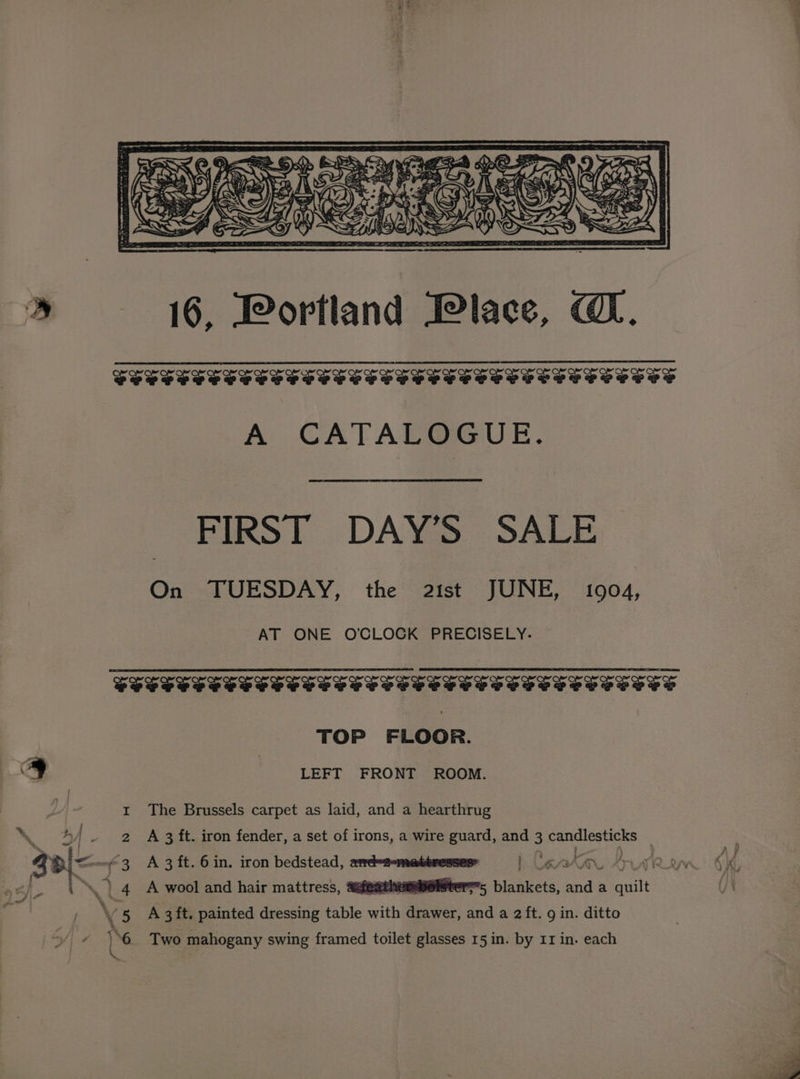 * 16, Portland Place, @. FSS SSS SSS SSS SSS SSS SSS SSS SS PSS S SSCS TES A CATALOGUE. FIRST DAY’S SALE On TUESDAY, the 21st JUNE, 1904, AT ONE O'CLOCK PRECISELY. TOP FLOOR. S ] LEFT FRONT ROOM. The Brussels carpet as laid, and a hearthrug A 3 ft. iron fender, a set of irons, a wire guard, and 3 candlesticks ery5 blankets, and a quilt at ee oe % I 2 3 \ ‘| 4 A wool and hair mattress, aaieathors 8 A 3ft. painted dressing table with drawer, and a 2 ft. g in. ditto