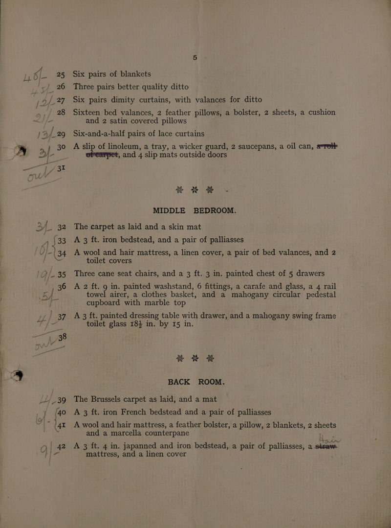 Six pairs of blankets Three pairs better quality ditto Six pairs dimity curtains, with valances for ditto Sixteen bed valances, 2 feather pillows, a bolster, 2 sheets, a cushion and 2 satin covered pillows Six-and-a-half pairs of lace curtains A slip of linoleum, a tray, a wicker guard, 2 saucepans, a oil can, a=Tole ofearpet, and 4 slip mats outside doors Ni 9 CA bod Me 4 MIDDLE BEDROOM. The carpet as laid and a skin mat A 3 ft. iron bedstead, and a pair of palliasses A wool and hair mattress, a linen cover, a pair of bed valances, and 2 toilet covers Three cane seat chairs, and a 3 ft. 3 in. painted chest of 5 drawers A 2 ft. 9 in. painted washstand, 6 fittings, a carafe and glass, a 4 rail towel airer, a clothes basket, and a mahogany circular pedestal cupboard with marble top A 3 ft. painted dressing table with drawer, and a mahogany swing frame toilet glass 184 in. by I5 in. Ay aN SS vy yr vy BACK ROOM. The Brussels carpet as laid, and a mat A 3 ft. iron French bedstead and a pair of palliasses A wool and hair mattress, a feather bolster, a pillow, 2 blankets, 2 ese and a marcella counterpane A 3 ft. 4 in. japanned and iron bedstead, a pair of palliasses, a trea _ mattress, and a linen cover