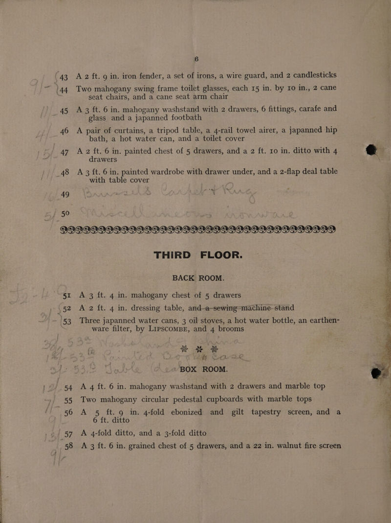 A 2 ft. 9 in. iron fender, a set of irons, a wire guard, and 2 candlesticks Two mahogany swing frame toilet glasses, each 15 in. by Io in., 2 cane seat chairs, and a cane seat arm chair A 3 ft. 6 in. mahogany washstand with 2 drawers, 6 fittings, carafe and glass and a japanned footbath A pair of curtains, a tripod table, a 4-rail towel airer, a japanned hip bath, a hot water can, and a toilet cover A 2 ft. 6 in. painted chest of 5 drawers, and a 2 ft. ro in. ditto with 4 drawers A 3 ft. 6 in. painted wardrobe with drawer under, and a 2-flap deal table with table cover i '% te 3 52 53 54 ii 55 57 58 THIRD FLOOR. BACK ROOM. A 3 ft. 4 in. mahogany chest of 5 drawers A 2 ft. 4 in. dressing table, and-a~sewing=machine- stand Three japanned water cans, 3 oil stoves, a hot water bottle, an earthen- ware filter, by LipSCcOMBE, and 4 brooms vA NA Ww OW Oe of Cae ae ~ BOX ROOM. A 4 ft. 6 in. mahogany washstand with 2 drawers and marble top Two mahogany circular pedestal cupboards with marble tops A 5 ft. 9 in. 4-fold ebonized and gilt tapestry screen, and a 6 ft. ditto A 4-fold ditto, and a 3-fold ditto A 3 ft. 6 in. grained chest of 5 drawers, and a 22 in. walnut fire screen Spo ape J set Pe maton i. ‘ Neil be