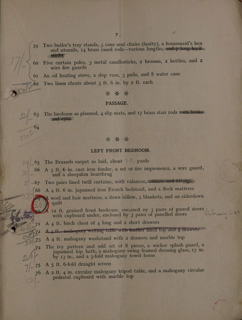 / 59 / / ; 60 61 re 82, T; and utensils, 14 brass cased rods—various lengths, Five curtain poles, 3 metal candlesticks, 2 brooms, 2 kettles, and 2 wire fire guards | A An oil heating stove, a slop vase, 3 pails, and 8 water cans Two linen chests about 3 ft. 6 in. by 2 ft. each aba XE A Ng aba A Ne PASSAGE. The linoleum as planned, 4 slip mats, and 17 brass stair rods with=hooks: and=eyes— we mys aba ra sk LEFT FRONT BEDROOM. The Brussels carpet as laid, about © ’. yards A 3 ft. 6 in. cast iron fender, a set ot fire implements, a wire guard, and a sheepskin hearthrug Two pairs lined twill curtains, with valances,-cormicesane™ittmgs= A 4 ft. 6 in. japanned iron French bedstead, and a flock mattress A wool and hair mattress, a down pillow, 3 blankets, and an eiderdown quilt with cupboard under, enclosed by 3 pairs of panelled doors 2 short drawers ba Hay ag Se es ok ec A 4 ft. mahogany washstand with 2 drawers and marble top The ivy pattern and odd set of 8 pieces, a wicker splash guard, a by 13 in., and a 3-fold mahogany towel horse A 5 ft. 6-fold draught screen A 2 ft. 4 in. circular mahogany tripod table, and a mahogany circular pedestal cupboard with marble top by eae Aly»