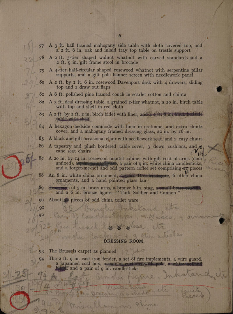 eat | | . 8 jé BG ip a7 A 3 ft. ball framed mahogany side table with cloth covered top, and ‘. a 2 ft. 6 in. oak and inlaid tray top table on trestle support ae : 4 | 78 A 2 ft. 3-tier shaped walnut whatnot with carved standards and a oe t Sahat 2 ft. 9 in. gilt frame stool in brocade ee ; 79 A 4-tier half-circular shaped rosewood whatnot with serpentine pillar : f. supports, and a gilt pole banner screen with needlework panel aes : 80 A 2 ft. by x ft. 6 in. rosewood Davenport desk with 4 drawers, sliding fad : top and 2 draw out flaps > | P a) \ 81 A 6 ft. polished pine framed couch in scarlet cotton and chintz 82 A 3 ft. deal dressing table, a grained 2-tier whatnot, a 20 3 in. birch table with top and shelf in red cloth ye 83 A 2t. by r ft. 2 in. birch bidet with liner,. » ¢ J ' 84 A hexagon+bedside commode with liner in cretonne, and extra chintz cover, and a mahogany framed dressing glass, 22 in. by 16 in. A black and gilt occasional chair with needlework seat, and 2 easy chairs | cane’ seat ‘chairs’ >; * a A Pioeetrds and plush bordered table cover, 3 down cushions, Bae phe | Ne P A 20 in. by 14 in. rosewood mantel cabinet with gilt coat of arms (door unfixed), aayamam ea eMise, a pair of 9 in: white china candlesticks, ’— and a forget-me- not and ‘odd paen coffee set comprising #7 pieces “<<< An 8 in. white. china ornament, aes Gi other china SBME tas and a hand painted glass far 89 Semmes of 5 in. brass urns, a bronze 6 in. stag, aeomel|-bresssennaili, fein * and ab: in: bronze figure—* Turk Soldier and Cannon ” : ce of go About gp pieces of odd china toilet ware are Ad ea i i 4) f / : 5 a \ q Ry: | a H i? AAS ; | / Fs p.G4 : > e' sl iy ‘ f i i AS ‘. i , FE at iN Rr 5 ,. A AV A \ : j ; BOE x  ‘es a r 1 (a i _ A ~ iF ; od L-} 92 o NOES yy Cp Aes CON NE DA Bo ONO : #3} 4 v ' [ i ff NO 2 : eae | NLR c 4 3 + 4 f> - i. # * Tr... 4 ks S 7 ® phi ee oe Fa | 4 <* gation rege | Sige ~ DRESSING ROOM. ; vies, e . - 93 The Bales carpet as planned ar sso .\ 94. The 2 ft. 9 in. cast iron fender, a set of fire GREE a wire guard, a A gs ear: and coal box, ax of cuaten 3 a < ee t - 2 Le + = pel Fae , ay j 4 a } : if 4 ' “ 4. ? } ? 7 , 4 ug F ; * ye % a 2 —_ B. ~~ ; ae Ske oe ‘ee : &amp; ,  *