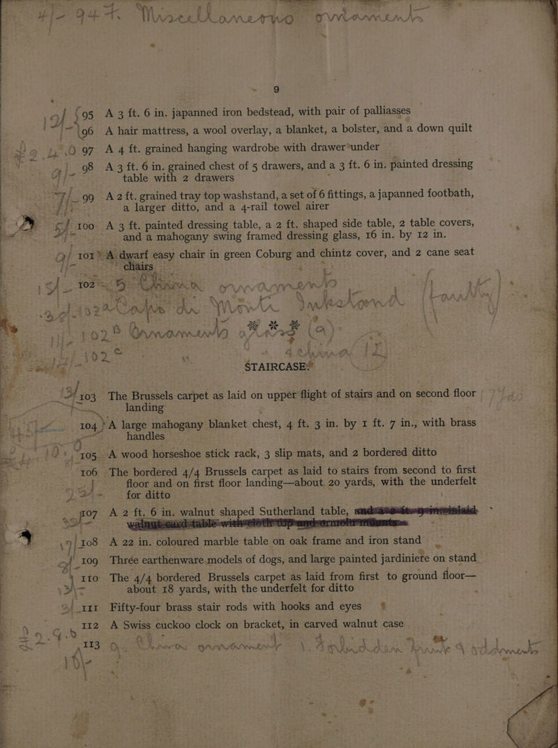 aa Fi LA_OMZATWO OVVOOn eA . ™ ~ ra ae 7 YY : ‘ S . jens WVveh oe | 9 | _o/ $95 A3 ft. 6 in. japanned iron bedstead, with pair of palliasses i 2 ~ \ 96 A hair mattress, a wool overlay, a blanket, a bolster, and a down quilt : +! » $5°(0°97 A 4 ft. grained hanging wardrobe with drawer under | 98 A 3 ft. 6 in. grained chest of 5 drawers, and a 3 ft. 6 in. painted dressing | 6 Fes table with 2 drawers ; so 99 A2ft. grained tray top washstand, a set of 6 fittings, a japanned footbath, ; Ge tceket of eae a larger ditto, and a 4-rail towel airer a A oes $ | | too A 3 ft. painted dressing table, a 2 ft. shaped side table, 2 table covers, MG ee “and a mahogany swing framed dressing glass, 16 in. by 12 in. | “)/ 101° A dwarf easy chair in green Coburg and chintz cover, and 2 cane seat &amp; bh as eS oar eer > : : 5 ef ] TO2 % we 3 Hy ae “ig Mee UO pe: WE ne , ‘os fie o ‘e ¥) eS ats Ore ae ete v ae f ie ; Be, we SS Ti es ee Nee ee ne ee 2 IPE y = E i i: ait Pag \ 4) : <a Bt a 1 A ; ALY \ AX ¥* Ne ‘ Bok ADRIAN aa as hs VW AS ee es tae at y ya ge pe 2 \ | ; ie } we *e ww i¢ ee Page Ga 9 2 8 Oawomwl9 le 32> = 2° ae Ba} “ale, Wea mS 3 y af ae Ae ne Gea STAIRCASE.’ ~ } | _' 303 The Brussels carpet as laid on upper flight of stairs and on second floor | “po Janding: : i FOE A 104 }A large mahogany blanket chest, 4 ft. 3 in. by 1 ft. 7 in., with brass Le: Poors handles OTe Ds ~ro05. A wood horseshoe stick rack, 3 slip mats, and 2 bordered ditto -~ 406» The bordered 4/4 Brussels carpet as laid to stairs from second to first aa oar floor and on first floor landing—about 20 yards, with the underfelt 7 Pad Fs for ditto | ] sae ah fo7 A 2 ft. 6 in. walnut shaped Sutherland table, swe ‘es i pe’. atl Watt +4 oe 2d ‘ables or aes Pr tt yEOrnrone yr : a | ,7) ro8 A 22 in. coloured marble table on oak frame and iron stand si ff : : i of 109 Thrée earthenware. models of dogs, and large painted jardiniere on stand_ , 110 The 4/4 bordered Brussels carpet as laid from first to ground floor— de about 18 yards, with the underfelt for ditto ; a ae Te Pear ee te er me Cy Ee Ree ee { xi Fifty-four brass stair rods with hooks and eyes’ * iy > b 112 A Swiss cuckoo clock on bracket, in carved walnut case = we c) ae re _ Z Ea F i: ] ae = (ty Sa: Mae Lone * : Se alts Oy. Wert Qayyviwetey 1 TI pi, SAR BAY hk. s \\4 : - Wey x ; * é ay. + ~ ge &amp; 2 } ~ ee 4 _—.