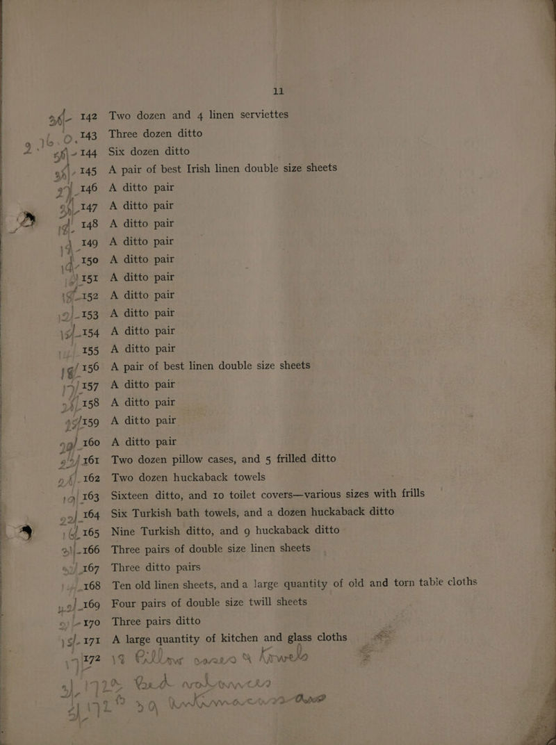Two dozen and 4 linen serviettes Three dozen ditto Six dozen ditto A pair of best Irish linen double size sheets A ditto pair A ditto pair A ditto pair A ditto pair A ditto pair A ditto pair A ditto pair A ditto pair A ditto pair A ditto pair A pair of best linen double size sheets A ditto pair A ditto pair A ditto pair A ditto pair Two dozen pillow cases, and 5 frilled ditto Two dozen huckaback towels Sixteen ditto, and ro toilet covers—various sizes with frills Six Turkish bath towels, and a dozen huckaback ditto Nine Turkish ditto, and 9 huckaback ditto Three pairs of double size linen sheets Three ditto pairs Ten old linen sheets, anda large quantity of old and torn table cloths Four pairs of double size twill sheets Three pairs ditto A large quantity of kitchen and oy cloths | ee : 1G TAtLaw ase % Atwet E | : a : s\ fi a ee oe ~ 4 WA % 1 ; a w&amp; oe AJ AFON =f \ iV CA/7 | ; >} wif} ra : 0% a oa > ;  Hang? yQ QWRwecwee Oo yy - - 5 ow ww } Sh 4