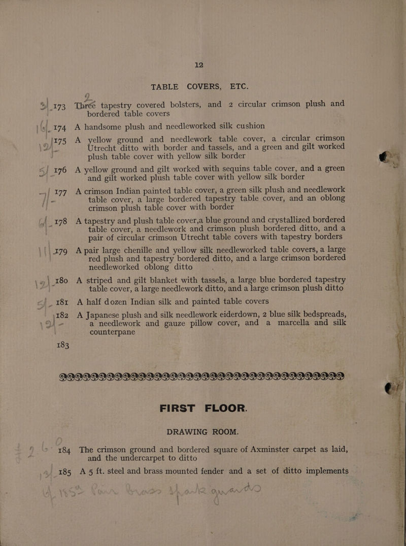 183 TABLE COVERS, ETC. r? Three tapestry covered bolsters, and 2 circular crimson plush and bordered table covers A handsome plush and needleworked silk cushion A yellow ground and needlework table cover, a circular crimson Utrecht ditto with border and tassels, and a green and gilt worked plush table cover with yellow silk border A yellow ground and gilt worked with sequins table cover, and a green and gilt worked plush table cover with yellow silk border A crimson Indian painted table cover, a green silk plush and needlework table cover, a large bordered tapestry table cover, and an oblong crimson plush table cover with border A tapestry and plush table cover,a blue ground and crystallized bordered table cover, a needlework and crimson plush bordered ditto, and a pair of circular crimson Utrecht table covers with tapestry borders A pair large chenille and yellow silk needleworked table covers, a large red plush and tapestry bordered ditto, and a large crimson bordered needleworked oblong ditto A striped and gilt blanket with tassels, a large blue bordered tapestry table cover, a large needlework ditto, and a large crimson plush ditto A half dozen Indian silk and painted table covers A Japanese plush and silk needlework eiderdown, 2 blue silk bedspreads, a needlework and gauze pillow cover, and a marcella and silk counterpane FIRST FLOOR. DRAWING ROOM. and the undercarpet to ditto a | i. Le A. L/w y