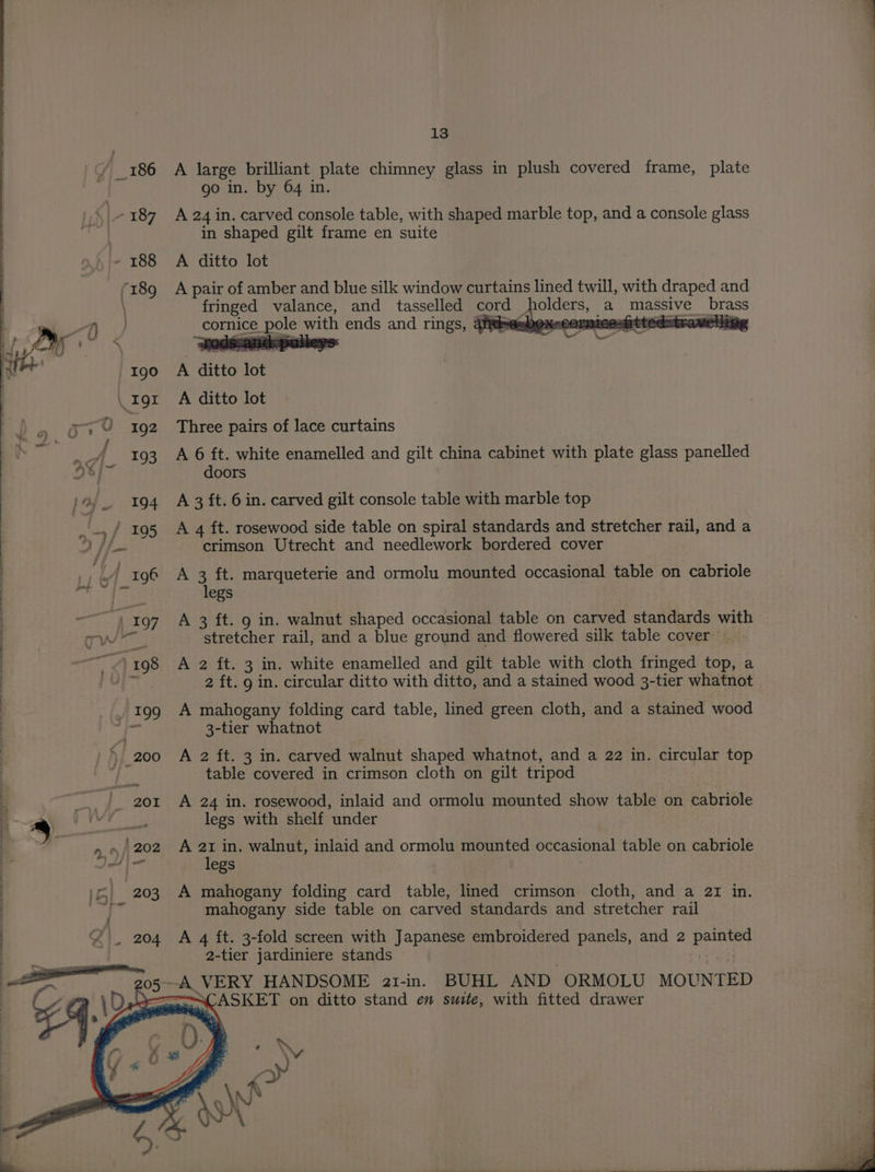 A large brilliant plate chimney glass in plush covered frame, plate go in. by 64 in. A 24 in. carved console table, with shaped marble top, and a console glass in shaped gilt frame en suite A ditto lot A pair of amber and blue silk window curtains lined twill, with draped and fringed valance, and tasselled cord holders, a massive brass cornice pole with ends and rings, @fitesbex«cormicesitted=trameliig A ditto lot A ditto lot Three pairs of lace curtains A 6 ft. white enamelled and gilt china cabinet with plate glass panelled doors A 3 ft. 6 in. carved gilt console table with marble top A 4 ft. rosewood side table on spiral standards and stretcher rail, and a crimson Utrecht and needlework bordered cover | A 3 ft. marqueterie and ormolu mounted occasional table on cabriole legs A 3 ft. 9 in. walnut shaped occasional table on carved standards with stretcher rail, and a blue ground and flowered silk table cover — | A 2 ft. 3 in. white enamelled and gilt table with cloth fringed top, a | jets 2 ft. 9 in. circular ditto with ditto, and a stained wood 3-tier whatnot . 199 A mahogany folding card table, lined green cloth, and a stained wood ! ef 3-tier whatnot eo ee Ba oe, _200 A 2 ft. 3 in. carved walnut shaped whatnot, and a 22 in. circular top table covered in crimson cloth on gilt tripod &amp; |. 201 A 24 in. rosewood, inlaid and ormolu mounted show table on cabriole i % Bagi foe? legs with shelf under | “a ~ «/ 202 A 21 in. walnut, inlaid and ormolu mounted occasional table on cabriole ! JA legs | | ) 5 203 A mahogany folding card table, lined crimson. cloth, and a az in. a mahogany side table on carved standards and stretcher rail A 4 ft. 3-fold screen with Japanese embroidered panels, and 2 painted 2-tier jardiniere stands ae —A VERY HANDSOME ar1-in. BUHL AND ORMOLU MOUNTED a ~ ASKET on ditto stand en suite, with fitted drawer