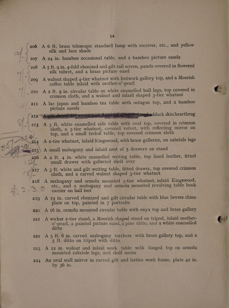( 206 A 6 ft. brass telescopic standard lamp with receiver, etc., and yellow a Be silk and lace shade A a 207 A 24 in. bamboo occasional table, and 2 bamboo picture easels “208 A 5 ft. g in. 4-fold ebonized and gilt rail screen, panels covered in flowered m4: silk tabret, and a brass picture easel coffee table inlaid with mother-o’-pearl 21o A 2 ft. 9 in. circular table on white enamelled ball legs, top covered in crimson cloth, and a walnut and inlaid shaped 3-tier whatnot air A lac japan and bamboo tea table with octagon top, and 2 bamboo picture easels | ( 212 aageeeleorennre sereemnnalsnameeiaermretemsbe black skin hearthrug 4 213 A 3 ft. white enamelled side table with oval top, covered in crimson . : cloth, a 3-tier whatnot, covered velvet, with reflecting mirror on ra te | top, and a small trefoil table, top covered crimson cloth a ££ vs t , mie ~ 214 A 2-tier whatnot, inlaid Kingswood, with brass galleries, on cabriole legs 216 A 2 ft. 4 in. white enamelled writing table, top lined leather, fitted | A. small drawer with galleried shelf over = 217 A 3 ft. white and gilt writing table, fitted drawer, top covered crimson Oj} cloth, and a carved walnut shaped 3-tier whatnot 218 A mahogany and ormolu mounted 3-tier whatnot, inlaid Kingswood, tn am ete» and a mahogany and ormolu mounted revolving table book * ~ «=, carrier on ball feet 21g A 1g in. carved ebonized and gilt circular table with blue Sevres china plate on top, painted in 7 portraits 220 A 16 in. ormolu mounted circular table with onyx top and brass gallery 221 A wicker 2-tier stand, a Moorish shaped stand on tripod, inlaid mother- pee! a painted picture easel, a pine ditto, and a white enamelled itto 222 A5 ft. 6 in. carved mahogany torchere with brass gallery top, and a 5 ft. ditto on tripod with ditto 223 A 12 in. walnut and inlaid work table with hinged top on ormolu mounted cabriole legs, and shelf uncer 224 An 1 aaeg mirror in carved gilt and lattice work frame, plate 42 in. y 36 in.