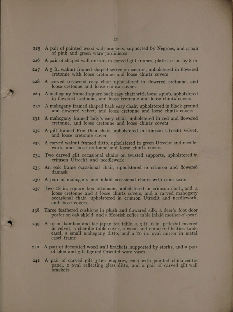 226 227 228 229 230 232 233 234 235 236 237 238 239 240 241 15 of pink and green ware jardinieres A pair of shaped wall mirrors in carved gilt frames, plates 14 in. by 8 in. A 5 ft. walnut framed shaped settee on castors, upholstered in flowered cretonne with loose cretonne and loose chintz covers A carved rosewood easy chair upholstered in flowered cretonne, and loose cretonne and loose chintz covers A mahogany framed square back easy chair with loose squab, upholstered in flowered cretonne, and loose cretonne and loose chintz covers A mahogany framed shaped back easy chair, upholstered in black ground and flowered velvet, and loose cretonne and loose chintz covers A mahogany framed lady’s easy chair, upholstered in red and flowered cretonne, and loose cretonne and loose chintz covers A gilt framed Prie Dieu chair, upholstered in crimson Utrecht velvet, and loose cretonne cover A carved walnut framed ditto, upholstered in green Utrecht and needle- work, and loose cretonne and loose chintz covers Two carved gilt occasional chairs on twisted supports, upholstered in crimson Utrecht and needlework An oak frame occasional chair, upholstered in crimson and flowered damask A pair of mahogany and inlaid occasional chairs with cane seats Two 18 in. square box ottomans, upholstered’ in crimson cloth, and a loose cretonne and 2 loose chintz covers, and a carved mahogany occasional chair, upholstered in crimson Utrecht and needlework, and loose covers Three feathered cushions in plush and flowered silk, a deer’s foot door porter on oak shield, and a Moorish coffee table inlaid mother-o’-pearl] A Ig in. bamboo and lac japan tea table, a 3 ft. 6 in. pedestal covered in velvet, a chenille table cover, a wood and embossed leather tabie easel, a small mahogany ditto, and a Io in. oval mirror in metal easel frame A pair of decorated wood wall brackets, supported by storks, and a pair of blue and gilt figured Oriental ware vases A pair of carved gilt 3-tier etageres, each with painted china centre _ panel, 2 oval reflecting glass ditto, and a pair of carved gilt wall brackets