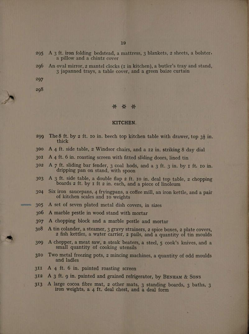295 296 297 298 299 300 301 303 304 305 306 397 308 309 310 351 312 313 19 A 3 ft. iron folding bedstead, a mattress, 3 blankets, 2 sheets, a bolster; a pillow and a chintz cover An oval mirror, 2 mantel clocks (1 in kitchen), a butler’s tray and stand, 3 japanned trays, a table cover, and a green baize curtain Kf se $ vy at “> KITCHEN. thick A 4 it. side table, 2 Windsor chairs, and a 12 in. striking 8 day dial A 4 ft. 6 in. roasting screen with fitted sliding doors, lined tin dripping pan on stand, with spoon A 3 ft. side table, a double flap 2 ft. 10 in. deal top table, 2 chopping boards 2 ft. by x ft 2 in. each, and a piece of linoleum Six iron saucepans, 4 fryingpans, a coffee mill, an iron kettle, and a pair of kitchen scales and Io weights A set of seven plated metal dish covers, in sizes A marble pestle in wood stand with mortar A chopping block and a marble pestle and mortar A tin colander, a steamer, 3 gravy strainers, 2 spice boxes, 2 plate covers, 2 fish kettles, a water carrier, 2 pails, and a quantity of tin moulds A chopper, a meat saw, 2.steak beaters, a steel, 5 cook’s knives, and a small quantity of cooking utensils Two metal freezing pots, 2 mincing machines, a quantity of odd moulds and ladles A 4 ft. 6 in. painted roasting screen A 3 ft. 9 in. painted and grained refrigerator, by BENHAM &amp; SONS A large cocoa fibre mat, 2 other mats, 3 standing boards, 3 baths, 3 iron weights, a 4 ft. deal chest, and a deal form le ee ee ne ee