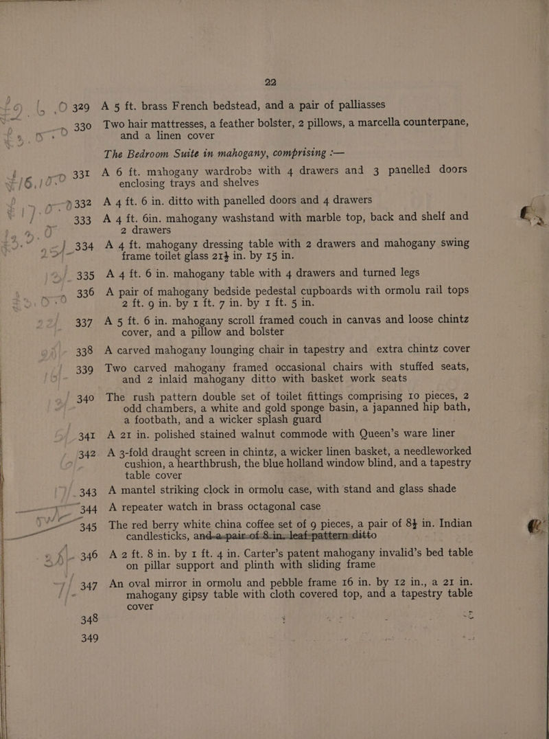 348 349 22 A 8 ft. brass French bedstead, and a pair of palliasses Two hair mattresses, a feather bolster, 2 pillows, a marcella counterpane, and a linen cover The Bedroom Suite in mahogany, comprising :-— A 6 ft. mahogany wardrobe with 4 drawers and 3 panelled doors enclosing trays and shelves A 4 ft. 6 in. ditto with panelled doors and 4 drawers A 4 ft. 6in. mahogany washstand with marble top, back and shelf and 2 drawers A 4 ft. mahogany dressing table with 2 drawers and mahogany swing frame toilet glass 214 in. by I5 in. A pair of mahogany bedside pedestal cupboards with ormolu rail tops 2 ft. g in. by 1 ft. 7 in. by 1 ft. 5 in. A 5 ft. 6 in. mahogany scroll framed couch in canvas and loose chintz cover, and a pillow and bolster A carved mahogany lounging chair in tapestry and extra chintz cover Two carved mahogany framed occasional chairs with stuffed seats, and 2 inlaid mahogany ditto with basket work seats The rush pattern double set of toilet fittings comprising Io pieces, 2 odd chambers, a white and gold sponge basin, a japanned hip bath, a footbath, and a wicker splash guard : A 21 in. polished stained walnut commode with Queen’s ware liner A 3-fold draught screen in chintz, a wicker linen basket, a needleworked cushion, a hearthbrush, the blue holland window blind, and a tapestry table cover A mantel striking clock in ormolu case, with stand and glass shade A repeater watch in brass octagonal case The red berry white china coffee set of g pieces, a pair of 8} in. Indian candlesticks, and-aspairof.8:inleafepattern=ditto on pillar support and plinth with sliding frame An oval mirror in ormolu and pebble frame 16 in. by 12 in., a 21 in. mahogany gipsy table with cloth covered top, and a tapestry table «8 2 al ey