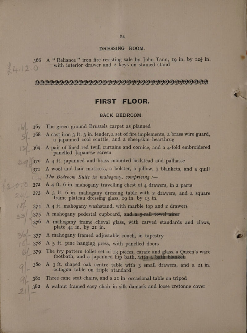366 DRESSING ROOM. A ‘ Reliance ”’ iron fire resisting safe by John Tann, 19 in. by 124 in. with interior drawer and 2 keys on stained stand FIRST FLOOR. BACK BEDROOM. The green ground Brussels carpet as planned A cast iron 3 ft. 3 in. fender, a set of fire implements, a brass wire guard, a japanned coal scuttle, and a sheepskin hearthrug A pair of lined red twill curtains and cornice, and a 4-fold embroidered panelled Japanese screen A 4 ft. japanned and brass mounted bedstead and palliasse A wool and hair mattress, a bolster, a pillow, 3 blankets, and a quilt The Bedroom Suite in mahogany, comprising :— A 4 ft. 6 in. mahogany travelling chest of 4 drawers, in 2 parts A 3 ft. 6 in. mahogany dressing table with 2 drawers, and a square frame plateau dressing glass, Ig in. by 15 in. A 4 ft. mahogany washstand, with marble top and 2 drawers A mahogany pedestal cupboard, andsang-retletowel-airer A mahogany frame cheval glass, with carved standards and claws, plate 44 in. by 21 in. A mahogany framed adjustable couch, in tapestry A 5 ft. pine hanging press, with panelled doors The ivy pattern toilet set of 13 pieces, carafe and glass, a Queen’s ware footbath, and a japanned hip bath, witha batheblanket. A 3{t. shaped oak centre table with 3 small drawers, and a 21 in. octagon table on triple standard Three cane seat chairs, and a 21 in. occasional table on tripod A walnut framed easy chair in silk damask and loose cretonne cover 2